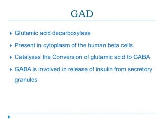 GAD 
 Glutamic acid decarboxylase 
 Present in cytoplasm of the human beta cells 
 Catalyses the Conversion of glutamic acid to GABA 
 GABA is involved in release of insulin from secretory 
granules 
 