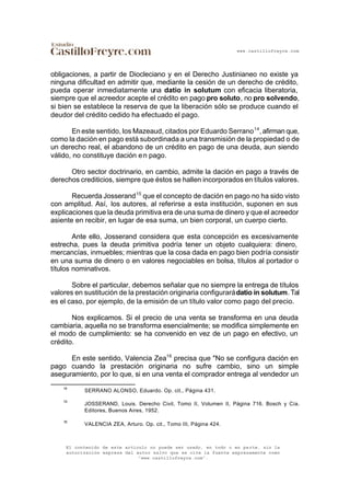 www.castillofreyre.com
El contenido de este artículo no puede ser usado, en todo o en parte, sin la
autorización expresa del autor salvo que se cite la fuente expresamente como
“www.castillofreyre.com”.
obligaciones, a partir de Diocleciano y en el Derecho Justinianeo no existe ya
ninguna dificultad en admitir que, mediante la cesión de un derecho de crédito,
pueda operar inmediatamente una datio in solutum con eficacia liberatoria,
siempre que el acreedor acepte el crédito en pago pro soluto, no pro solvendo,
si bien se establece la reserva de que la liberación sólo se produce cuando el
deudor del crédito cedido ha efectuado el pago.
En este sentido, los Mazeaud, citados por Eduardo Serrano14
, afirman que,
como la dación en pago está subordinada a una transmisión de la propiedad o de
un derecho real, el abandono de un crédito en pago de una deuda, aun siendo
válido, no constituye dación en pago.
Otro sector doctrinario, en cambio, admite la dación en pago a través de
derechos crediticios, siempre que éstos se hallen incorporados en títulos valores.
Recuerda Josserand15
que el concepto de dación en pago no ha sido visto
con amplitud. Así, los autores, al referirse a esta institución, suponen en sus
explicaciones que la deuda primitiva era de una suma de dinero y que el acreedor
asiente en recibir, en lugar de esa suma, un bien corporal, un cuerpo cierto.
Ante ello, Josserand considera que esta concepción es excesivamente
estrecha, pues la deuda primitiva podría tener un objeto cualquiera: dinero,
mercancías, inmuebles; mientras que la cosa dada en pago bien podría consistir
en una suma de dinero o en valores negociables en bolsa, títulos al portador o
títulos nominativos.
Sobre el particular, debemos señalar que no siempre la entrega de títulos
valores en sustitución de la prestación originaria configurarádatio in solutum.Tal
es el caso, por ejemplo, de la emisión de un título valor como pago del precio.
Nos explicamos. Si el precio de una venta se transforma en una deuda
cambiaria, aquella no se transforma esencialmente; se modifica simplemente en
el modo de cumplimiento: se ha convenido en vez de un pago en efectivo, un
crédito.
En este sentido, Valencia Zea16
precisa que "No se configura dación en
pago cuando la prestación originaria no sufre cambio, sino un simple
aseguramiento, por lo que, si en una venta el comprador entrega al vendedor un
14
SERRANO ALONSO, Eduardo. Op. cit., Página 431.
15
JOSSERAND, Louis. Derecho Civil, Tomo II, Volumen II, Página 716. Bosch y Cía.
Editores, Buenos Aires, 1952.
16
VALENCIA ZEA, Arturo. Op. cit., Tomo III, Página 424.
 