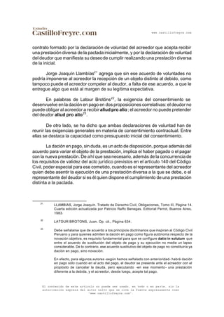 www.castillofreyre.com
El contenido de este artículo no puede ser usado, en todo o en parte, sin la
autorización expresa del autor salvo que se cite la fuente expresamente como
“www.castillofreyre.com”.
contrato formado por la declaración de voluntad del acreedor que acepta recibir
una prestación diversa de la pactada inicialmente, y por la declaración de voluntad
del deudor que manifiesta su deseode cumplir realizando una prestación diversa
de la inicial.
Jorge Joaquín Llambías21
agrega que sin ese acuerdo de voluntades no
podría imponerse al acreedor la recepción de un objeto distinto al debido, como
tampoco puede el acreedor compeler al deudor, a falta de ese acuerdo, a que le
entregue algo que está al margen de su legítima expectativa.
En palabras de Latour Brotóns22
, la exigencia del consentimiento se
desenvuelve en la dación en pago en dos proposiciones correlativas: el deudor no
puede obligar al acreedor a recibiraliud pro alio; el acreedor no puede pretender
del deudor aliud pro alio23
.
De otro lado, se ha dicho que ambas declaraciones de voluntad han de
reunir las exigencias generales en materia de consentimiento contractual. Entre
ellas se destaca la capacidad como presupuesto inicial del consentimiento.
La dación en pago, sin duda, es un acto de disposición, porque además del
acuerdo para variar el objeto de la prestación, implica el haber pagado o el pagar
con la nueva prestación. De ahí que sea necesario, además de la concurrencia de
los requisitos de validez del acto jurídico previstos en el artículo 140 del Código
Civil, poder especial para ese cometido, cuando es el representante del acreedor
quien debe asentir la ejecución de una prestación diversa a la que se debe, o el
representante del deudor si es él quien dispone el cumplimiento de una prestación
distinta a la pactada.
21
LLAMBIAS, Jorge Joaquín. Tratado de Derecho Civil, Obligaciones, Tomo III, Página 14.
Cuarta edición actualizada por Patricio Raffo Benegas. Editorial Perrot, Buenos Aires,
1983.
22
LATOUR BROTONS, Juan. Op. cit., Página 634.
23
Debe señalarse que de acuerdo a los principios doctrinarios que inspiran al Código Civil
Peruano y para quienes admiten la dación en pago como figura autónoma respecto de la
novación objetiva, es requisito fundamental para que se configure datio in solutum que
entre el acuerdo de sustitución del objeto de pago y su ejecución no medie un lapso
considerable. De lo contrario, ese acuerdo sustitutivo del objeto de pago no constituiría ya
dación en pago, sino novación.
En efecto, para algunos autores -según hemos señalado con anterioridad- habrá dación
en pago sólo cuando en el acto del pago, el deudor se presente ante el acreedor con el
propósito de cancelar la deuda, pero ejecutando -en ese momento- una prestación
diferente a la debida, y el acreedor, desde luego, acepte tal pago.
 