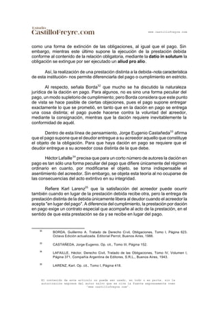 www.castillofreyre.com
El contenido de este artículo no puede ser usado, en todo o en parte, sin la
autorización expresa del autor salvo que se cite la fuente expresamente como
“www.castillofreyre.com”.
como una forma de extinción de las obligaciones, al igual que el pago. Sin
embargo, mientras este último supone la ejecución de la prestación debida
conforme al contenido de la relación obligatoria, mediante la datio in solutum la
obligación se extingue por ser ejecutado un aliud pro alio.
Así, la realización de una prestación distinta a la debida-nota característica
de esta institución- nos permite diferenciarla del pago o cumplimiento en estricto.
Al respecto, señala Borda32
que mucho se ha discutido la naturaleza
jurídica de la dación en pago. Para algunos, no es sino una forma peculiar del
pago, un modo supletorio de cumplimiento; pero Borda considera que este punto
de vista se hace pasible de ciertas objeciones, pues el pago supone entregar
exactamente lo que se prometió, en tanto que en la dación en pago se entrega
una cosa distinta; el pago puede hacerse contra la voluntad del acreedor,
mediante la consignación, mientras que la dación requiere inevitablemente la
conformidad de aquél.
Dentro de esta línea de pensamiento, Jorge Eugenio Castañeda33
afirma
que el pago supone que el deudor entregue a su acreedor aquello que constituye
el objeto de la obligación. Para que haya dación en pago se requiere que el
deudor entregue a su acreedor cosa distinta de la que debe.
Héctor Lafaille34
precisa que para un corto número de autores la dación en
pago es tan sólo una forma peculiar del pago que difiere únicamente del régimen
ordinario en cuanto, por modificarse el objeto, se torna indispensable el
asentimiento del acreedor. Sin embargo, se objeta esta teoría al no ocuparse de
las consecuencias del acto extintivo en su integridad.
Refiere Karl Larenz35
que la satisfacción del acreedor puede ocurrir
también cuando en lugar de la prestación debida recibe otra, pero la entrega de
prestación distinta de la debida únicamente libera al deudor cuando el acreedor la
acepta "en lugar del pago". A diferencia del cumplimiento, la prestación por dación
en pago exige un contrato especial que acompañe al acto de la prestación, en el
sentido de que esta prestación se da y se recibe en lugar del pago.
32
BORDA, Guillermo A. Tratado de Derecho Civil, Obligaciones, Tomo I, Página 623.
Octava Edición actualizada. Editorial Perrot, Buenos Aires, 1986.
33
CASTAÑEDA, Jorge Eugenio. Op. cit., Tomo III, Página 152.
34
LAFAILLE, Héctor. Derecho Civil, Tratado de las Obligaciones, Tomo IV, Volumen I,
Página 371. Compañía Argentina de Editores, S.R.L., Buenos Aires, 1943.
35
LARENZ, Karl. Op. cit., Tomo I, Página 418.
 