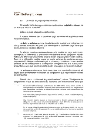 www.castillofreyre.com
El contenido de este artículo no puede ser usado, en todo o en parte, sin la
autorización expresa del autor salvo que se cite la fuente expresamente como
“www.castillofreyre.com”.
3.5. La dación en pago importa novación.
Otro sector de la doctrina, en cambio, sostiene que ladatio in solutum es
un acto que importa novación51
.
Esta es la tesis a la cual nos adherimos.
A nuestro modo de ver, la dación en pago es uno de los supuestos de la
novación objetiva.
La datio in solutum supone, inevitablemente, sustituir una obligación por
otra; y esto es novación. Así, para que se configure la dación en pago tiene que
existir, sin duda, novación objetiva.
En efecto, nosotros reconoceríamos a la dación en pago autonomía
conceptual, si cambiando la prestación subsistiera la misma obligación. Aquí sí
habría una diferencia fundamental entre la dación en pago y la novación objetiva.
Pero, si la obligación cambia -pues no puede variarse de prestación en una
misma relación obligacional sin extinguir la primera- y con ello las consecuencias
jurídicas ya no corresponden a la obligación primigenia sino a la nueva; cabe
preguntarnos ¿en qué se diferencia la dación en pago de la novación objetiva?
La tesis que sustentamos tiene como base una premisa fundamental: el
objeto es un elemento tan esencial en las obligaciones que no puede ser variado
sin extinguirlas.
Planiol, citado por Manuel Augusto Olaechea52
, afirma: "El objeto de la
obligación es lo que da a una deuda su fisonomía y su individualidad, es lo que
51
El artículo 1277 del Código Civil Peruano de 1984 define, en su primer párrafo, el
concepto en que se sustenta la novación. Por la novación se sustituye una obligación por
otra. Se extingue, por tanto, la obligación primitiva u original como consecuencia del
nacimiento de una nueva.
Esta institución puede presentarse bajo diversas formas, a saber: novación objetiva y
novación subjetiva.
Hay novación objetiva cuando el mismo acreedor y deudor sustituyen la primitiva
obligación por otra nueva, con prestación distinta o a título diferente. En estos casos se
modifica la prestación o el título en virtud del cual se debe.
En la nueva obligación aparecen el mismo acreedor y el mismo deudor; no hay, en
consecuencia, cambio de sujetos en la nueva relación obligacional -como en el caso de la
novación subjetiva-.
52
OLAECHEA Y OLAECHEA, Manuel Augusto. En: COMISION REFORMADORA DEL
CODIGO CIVIL PERUANO DE 1852, Actas de las Sesiones, Fascículo V, Páginas 194 a
196. Imprenta Castrillón, Lima, 1926.
 