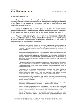 www.castillofreyre.com
El contenido de este artículo no puede ser usado, en todo o en parte, sin la
autorización expresa del autor salvo que se cite la fuente expresamente como
“www.castillofreyre.com”.
acuerdo y su realización.
Según esta tesis cuando el cumplimiento de la nueva obligación se realiza
acto seguido de la convención sustitutiva, se configura dación en pago, pero si la
nueva prestación se ejecuta con posterioridad al acuerdo de partes, dicho acto
debe mirarse como novación.
Sobre el particular se ha dicho que sólo cuando media un tiempo
perceptible entre una y otra operación, entre la declaración acerca del nuevo
objeto debido y el pago de éste, es que no hay dación en pago y sí novación.
A nuestro modo de ver, y tal como ya lo hemos manifestado, el hecho de
que la segunda obligación se extinga inmediatamente después de creada o que
subsista por algún tiempo carece de relevancia en lo que a la naturaleza y
características de esta institución se refiere61
.
61
Es claro que entre el nuevo acuerdo o el pago tiene que mediar al menos un instante, el
que transcurre entre el consentimiento y el pago. La simultaneidad es filosóficamente
imposible. Y además, reiteramos nuestra pregunta: ¿cuánto debe tardar ese lapso? ¿Un
minuto, una hora...?
En tal sentido, podríamos preguntarnos si estaríamos ante un supuesto de dación en pago
o uno de novación objetiva, en el caso que un acreedor acuerde con su deudor, por
teléfono, que el pago que va a efectuar el deudor ya no se va a ejecutar con el objeto A,
sino con el objeto B. Si luego del acuerdo el deudor tarda más de una hora en llegar en su
automóvil al domicilio del acreedor, ¿estaremos ante una dación en pago o ante una
novación objetiva?
Y también podríamos preguntarnos qué ocurriría si dicho acuerdo telefónico se adoptara
entre dos personas que se encuentran una en Lima y la otra en el Cuzco, y el deudor viaja
al Cuzco para pagar con el nuevo objeto, tardando el pago varias horas desde el
momento del acuerdo.
O, abundando en los ejemplos, preguntamos qué sucedería si el mismo acuerdo se
adopta entre dos personas que se encuentran una en Lima y la otra en Melbourne,
Australia, demorando más de un día el viaje entre una ciudad y otra, teniendo en cuenta
las conexiones de los vuelos a realizar y las grandes distancias a recorrer.
Estimamos absurdo analizar si la demora en el pago nos ubica ante una novación objetiva
o una dación en pago. Consideramos ilógico, lo repetimos, aplicar en este caso al
Derecho fórmulas aritméticas.
Adicionalmente podríamos plantearnos para considerar lo pernicioso del criterio que
combatimos, el tema de la teoría del riesgo. Lo hacemos con un ejemplo.
El señor Pérez se dirige a pagar lo que debe al señor Castro: se trata de un televisor
usado marca Sony de 17 pulgadas (bien cierto). Pero no va con el mencionado artefacto,
sino con uno de marca Hitachi, también usado, de 23 pulgadas (otro bien cierto).
El señor Pérez deja el televisor en su automóvil, estacionado a unos 60 metros del
domicilio de su acreedor, el señor Castro. En la puerta, conversando el deudor con el
acreedor, le plantea entregarle no el televisor Sony, sino el Hitachi. El acreedor acepta.
 