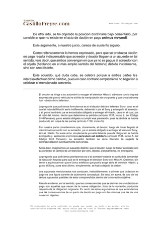 www.castillofreyre.com
El contenido de este artículo no puede ser usado, en todo o en parte, sin la
autorización expresa del autor salvo que se cite la fuente expresamente como
“www.castillofreyre.com”.
De otro lado, se ha objetado la posición doctrinaria bajo comentario, por
considerar que no existe en el acto de dación en pago animus novandi.
Este argumento, a nuestro juicio, carece de sustento alguno.
Como reiteradamente lo hemos expresado, para que se produzca dación
en pago resulta indispensable que acreedor y deudor lleguen a un acuerdo en tal
sentido, vale decir, que ambos convengan en que ya no se pague al acreedor con
el objeto (hablando en el más amplio sentido del término) debido inicialmente,
sino con uno distinto.
Este acuerdo, qué duda cabe, se celebra porque a ambas partes les
interesa efectuar dicho cambio, pues en caso contrario simplemente no llegarían a
celebrar el mencionado convenio.
El deudor se dirige a su automóvil a recoger el televisor Hitachi, dándose con la ingrata
sorpresa de que su vehículo ha sufrido la manipulación de una puerta y que unos ladrones
han robado dicho televisor.
La pregunta que podríamos formularnos es si el deudor debía el televisor Sony, caso en el
cual el robo del Hitachi sería indiferente, debiendo ir por el Sony y entregarlo al acreedor;
o si, por el contrario, ya se encontraba obligado a entregar el Hitachi, caso en el cual, por
el robo del mismo, hecho que determina su pérdida (artículo 1137, inciso 2, del Código
Civil Peruano), ya no estaba obligado a cumplir esa prestación, pues la pérdida se habría
producido sin culpa de las partes (artículo 1138, inciso 5).
Por nuestra parte consideramos que, obviamente, el deudor, luego de haber llegado al
mencionado acuerdo con su acreedor, ya no estaba obligado a entregar el televisor Sony,
sino el Hitachi. Por esta razón, simplemente ya nada debería, pues la obligación se habría
extinguido y, aplicando el principio periculum est debitoris (artículo 1138, inciso 5, del
Código Civil Peruano), su acreedor también se vería liberado de pagarle la
contraprestación eventualmente convenida.
Ahora bien, imaginemos un supuesto distinto: que el deudor, luego de haber acordado con
su acreedor el cambio de un televisor por otro, decide, dolosamente, no entregarlo.
La pregunta que podríamos plantearnos es si el acreedor estaría en aptitud de demandar
la ejecución forzosa para que se le entregue el televisor Sony o el Hitachi. Creemos -sin
temor a equivocarnos- que el único artefacto que podría exigir sería el televisor Hitachi, y
ya no el Sony, pues este último, simplemente, se había dejado de deber.
Los supuestos mencionados nos conducen, ineludiblemente, a afirmar que la dación en
pago es una figura carente de autonomía conceptual. Se trata, en suma, de uno de los
tantos supuestos pasibles de estar comprendidos dentro de la novación objetiva.
Resulta evidente, en tal sentido, que las consecuencias que se derivan de una dación en
pago son aquellas que nacen de la nueva obligación, fruto de la novación producida
respecto de la obligación originaria. En razón de estos argumentos es que entendemos
que las consecuencias de un pacto de dación en pago son las mismas que las de una
novación objetiva.
 