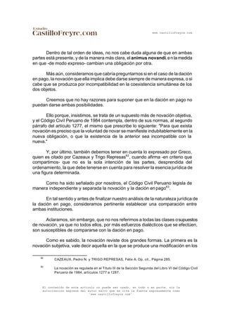 www.castillofreyre.com
El contenido de este artículo no puede ser usado, en todo o en parte, sin la
autorización expresa del autor salvo que se cite la fuente expresamente como
“www.castillofreyre.com”.
Dentro de tal orden de ideas, no nos cabe duda alguna de que en ambas
partes está presente, y de la manera más clara, elanimus novandi,en la medida
en que -de modo expreso- cambian una obligación por otra.
Más aún, consideramos que cabría preguntarnos si en el caso de la dación
en pago, la novación que ella implica debe darse siempre de manera expresa, o si
cabe que se produzca por incompatibilidad en la coexistencia simultánea de los
dos objetos.
Creemos que no hay razones para suponer que en la dación en pago no
puedan darse ambas posibilidades.
Ello porque, insistimos, se trata de un supuesto más de novación objetiva,
y el Código Civil Peruano de 1984 contempla, dentro de sus normas, al segundo
párrafo del artículo 1277, el mismo que prescribe lo siguiente: "Para que exista
novación es preciso que la voluntad de novar se manifieste indubitablemente en la
nueva obligación, o que la existencia de la anterior sea incompatible con la
nueva."
Y, por último, también debemos tener en cuenta lo expresado por Greco,
quien es citado por Cazeaux y Trigo Represas62
, cuando afirma -en criterio que
compartimos- que no es la sola intención de las partes, desprendida del
ordenamiento, la que debe tenerse en cuenta para resolver la esencia jurídica de
una figura determinada.
Como ha sido señalado por nosotros, el Código Civil Peruano legisla de
manera independiente y separada la novación y la dación enpago63
.
En tal sentido y antes de finalizar nuestro análisis de la naturaleza jurídica de
la dación en pago, consideramos pertinente establecer una comparación entre
ambas instituciones.
Aclaramos, sin embargo, que no nos referimos a todas las clases osupuestos
de novación, ya que no todos ellos, por más esfuerzos dialécticos que se efectúen,
son susceptibles de compararse con la dación en pago.
Como es sabido, la novación reviste dos grandes formas. La primera es la
novación subjetiva, vale decir aquella en la que se produce una modificación en los
62
CAZEAUX, Pedro N. y TRIGO REPRESAS, Félix A. Op. cit., Página 285.
63
La novación es regulada en el Título III de la Sección Segunda del Libro VI del Código Civil
Peruano de 1984, artículos 1277 a 1287.
 