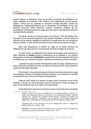 www.castillofreyre.com
El contenido de este artículo no puede ser usado, en todo o en parte, sin la
autorización expresa del autor salvo que se cite la fuente expresamente como
“www.castillofreyre.com”.
deudor obtener su liberación. Esto, de acuerdo al principio de identidad en el
pago, recogido en el artículo 1132 -relativo a las obligaciones de dar bienes
ciertos-, norma que no obstante su ubicación resulta aplicable a todas las
obligaciones, independientemente de su naturaleza. Sin embargo, la ley civil
peruana reconoce dicha liberación cuando, mediando acuerdo de los
contratantes, el deudor ejecuta-en pago de lo que debe- una prestación distinta a
la originalmente pactada.
En efecto, siendo la norma prevista en el artículo 1132 del Código Civil
Peruano una de carácter dispositivo, bien pueden acreedor y deudor pactar la
extinción de la relación obligatoria mediante el cumplimiento de una prestación
nueva y distinta. A este convenio la ley peruana lo denomina dación en pago.
Bajo esta perspectiva, la dación en pago es el medio extintivo de
obligaciones por ejecución de una prestación diversa al objeto de la deuda.
De este modo, la satisfacción del interés del acreedor podrá llevarse a
cabo mediante la solutio (exacto cumplimiento de lo pactado) o, de manera
excepcional, a través de lasatisfactio (cumplimiento de una prestación distinta a
la debida que, por acuerdo de partes, satisface la acreencia y libera al deudor).
La dación en pago, también denominada cesión en pago, adjudicación en
pago o pago por entrega de bienes, se define en doctrina como una convención
sustitutiva del objeto del pago.
Para Giorgi1
, a través de esta figura el deudor da voluntariamente en pago
una prestación diversa a la debida al propio acreedor, que consiente en recibirla
en sustitución de la otra que le habría correspondido.
Valencia Zea2
define a la dación en pago como el acuerdo mutuo entre
acreedor y deudor en virtud del cual el primero conviene en recibir en pago, en
lugar de la prestación que se le debía, otra equivalente.
Anota Messineo3
que al mismo tiempo que es un principio que el acreedor
1
GIORGI, Giorgio. Teoría de las Obligaciones en el Derecho Moderno, Volumen VII,
Página 340. Expuesta conforme a la doctrina y a la jurisprudencia italiana, francesa,
alemana, etc. Traducida de la séptima edición italiana y anotada con arreglo a las
legislaciones española y americanas, por la redacción de la Revista General de
Legislación y Jurisprudencia. Imprenta de la Revista de Legislación, Madrid, 1909.
2
VALENCIA ZEA, Arturo. Derecho Civil, De las Obligaciones, Tomo III, Página 423.
Editorial Temis S.A., Bogotá, 1988.
3
MESSINEO, Francesco. Manual de Derecho Civil y Comercial, Tomo IV, Página 204.
Ediciones Jurídicas Europa América, Buenos Aires, 1979.
 