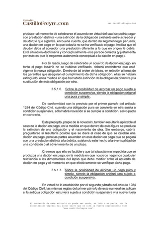 www.castillofreyre.com
El contenido de este artículo no puede ser usado, en todo o en parte, sin la
autorización expresa del autor salvo que se cite la fuente expresamente como
“www.castillofreyre.com”.
produce -al momento de celebrarse el acuerdo en virtud del cual se podrá pagar
con prestación distinta- una extinción de la obligación existente entre acreedor y
deudor; lo que significa, en buena cuenta, que dentro del régimen legal peruano,
una dación en pago en la que todavía no se ha verificado el pago, implica que el
deudor deba al acreedor una prestación diferente a la que en origen le debía.
Esta situación -doctrinaria y conceptualmente- nos parece correcta (y justamente
por esto es que le negamos autonomía conceptual a la dación en pago).
Por tal razón, luego de celebrado un acuerdo de dación en pago, en
tanto el pago todavía no se hubiese verificado, deberá entenderse que está
vigente la nueva obligación. Dentro de tal orden de ideas, en relación al tema de
las garantías que aseguran el cumplimiento de dicha obligación, ellas se habrán
extinguido, en la medida en que ha habido extinción de la obligación primitiva y la
sustitución de esta obligación por otra.
3.5.1.6. Sobre la posibilidad de acordar un pago sujeto a
condición suspensiva, siendo la obligación original
una pura y simple.
De conformidad con lo previsto por el primer párrafo del artículo
1284 del Código Civil, cuando una obligación pura se convierte en otra sujeta a
condición suspensiva, sólo habrá novación si se cumple la condición, salvo pacto
en contrario.
Este precepto, propio de la novación, también resultaría aplicable al
caso de la dación en pago, en la medida en que dentro de esta figura se produce
la extinción de una obligación y el nacimiento de otra. Sin embargo, cabría
preguntarse si resultaría posible que se diera el caso de que se celebre una
dación en pago, pero las partes acuerden en esta dación en pago que se pagará
con una prestación distinta a la debida, sujetando este hecho a la eventualidad de
una condición o al advenimiento de un plazo.
Creemos que ello es factible y que tal situación no impediría que se
produzca una dación en pago, en la medida en que nosotros negamos cualquier
relevancia a las dimensiones del lapso que debe mediar entre el acuerdo de
dación en pago y el momento en que efectivamente se verifique dicho pago.
3.5.1.7. Sobre la posibilidad de acordar un pago puro y
simple, siendo la obligación original una sujeta a
condición suspensiva.
En virtud de lo establecido por el segundo párrafo del artículo 1284
del Código Civil, las mismas reglas del primer párrafo de este numeral se aplican
si la antigua obligación estuviera sujeta a condición suspensiva y la nueva fuera
 