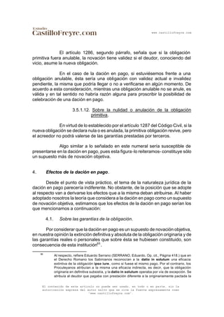 www.castillofreyre.com
El contenido de este artículo no puede ser usado, en todo o en parte, sin la
autorización expresa del autor salvo que se cite la fuente expresamente como
“www.castillofreyre.com”.
El artículo 1286, segundo párrafo, señala que si la obligación
primitiva fuera anulable, la novación tiene validez si el deudor, conociendo del
vicio, asume la nueva obligación.
En el caso de la dación en pago, si estuviésemos frente a una
obligación anulable, ésta sería una obligación con validez actual e invalidez
pendiente, la misma que podría llegar o no a verificarse en algún momento. De
acuerdo a esta consideración, mientras una obligación anulable no se anule, es
válida y en tal sentido no habría razón alguna para proscribir la posibilidad de
celebración de una dación en pago.
3.5.1.12. Sobre la nulidad o anulación de la obligación
primitiva.
En virtud de lo establecido por el artículo 1287 del Código Civil, si la
nueva obligación se declara nula o es anulada, la primitiva obligación revive, pero
el acreedor no podrá valerse de las garantías prestadas por terceros.
Algo similar a lo señalado en este numeral sería susceptible de
presentarse en la dación en pago, pues esta figura-lo reiteramos- constituye sólo
un supuesto más de novación objetiva.
4. Efectos de la dación en pago.
Desde el punto de vista práctico, el tema de la naturaleza jurídica de la
dación en pago parecería indiferente. No obstante, de la posición que se adopte
al respecto van a derivarse los efectos que a la misma deban atribuirse. Al haber
adoptado nosotros la teoría que considera a la dación en pago como un supuesto
de novación objetiva, estimamos que los efectos de la dación en pago serían los
que mencionamos a continuación:
4.1. Sobre las garantías de la obligación.
Por considerar que la dación en pago es un supuesto de novación objetiva,
en nuestra opinión la extinción definitiva y absoluta de la obligación originaria y de
las garantías reales o personales que sobre ésta se hubiesen constituido, son
consecuencia de esta institución65
.
65
Al respecto, refiere Eduardo Serrano (SERRANO, Eduardo. Op. cit., Página 418.) que en
el Derecho Romano los Sabinianos reconocían a la datio in solutum una eficacia
extintiva de la obligación ipso iure, como si fuese el mismo pago. Por el contrario, los
Proculeyanos atribuían a la misma una eficacia indirecta, es decir, que la obligación
originaria en definitiva subsistía, y la datio in solutum operaba por vía de excepción. Se
atribuía al deudor que pagaba con prestación diferente a la originariamente pactada la
 