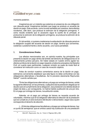 www.castillofreyre.com
El contenido de este artículo no puede ser usado, en todo o en parte, sin la
autorización expresa del autor salvo que se cite la fuente expresamente como
“www.castillofreyre.com”.
momento posterior.
Imaginemos por un instante que estamos en presencia de una obligación
con cláusula penal. Imaginemos también que luego se produce un acuerdo de
dación en pago. Este acuerdo, como ha sido señalado por nosotros, tiene efectos
novatorios, vale decir, que produce la extinción de la obligación primigenia. Y
como resulta evidente que lo accesorio sigue la suerte de lo principal, al
producirse la extinción de la obligación primigenia, se produce la extinción de la
cláusula penal.
En tal sentido, si quisiera mantenerse la estipulación de cláusula penal en
la obligación surgida del acuerdo de dación en pago, tendría que convenirse,
coetánea o posteriormente a dicho acuerdo, una nueva penalidad.
5. Consideraciones finales.
Los efectos mencionados son, en opinión nuestra, los principales que
presenta la dación en pago dentro del ámbito del Derecho de Obligaciones en el
ordenamiento jurídico peruano. Sin haber estado en nuestro ánimo agotar los
efectos jurídicos de la dación en pago respecto a todos los preceptos del Derecho
Civil, en cuanto sean pertinentes, cualquier omisión se suple de modo fácil al
considerar tal institución como un caso de novación objetiva.
Antes de concluir nuestros comentarios acerca de la dación en pago,
estimamos conveniente establecer que esta figura no debe confundirse con las
obligaciones alternativas o facultativas. Así lo previene claramente Raymundo
Salvat73
cuando señala que:
"Entre las obligaciones alternativas y el pago por entrega de bienes, existe
la siguiente diferencia: en las primeras, cualquiera sea la prestación elegida por el
deudor para el cumplimiento de la obligación, esa prestación era debida desde el
origen de ésta y, por consiguiente, no habría habido sustitución de una por otra.
En el pago por entrega de bienes, lasustitución existe.
Además, en el pago por entrega de bienes se necesita acuerdo de
voluntades, mientras que en la obligación alternativa la elección de la prestación
que se cumple es un acto exclusivo del deudor o del acreedor, según sea a quien
corresponda el derecho de elección.
(...) Entre las obligaciones facultativas y el pago por entrega de bienes, hay
un punto de semejanza: que en ambos casos hay sustitución de una prestación
73
SALVAT, Raymundo. Op. cit., Tomo II, Páginas 484 y 485.
 