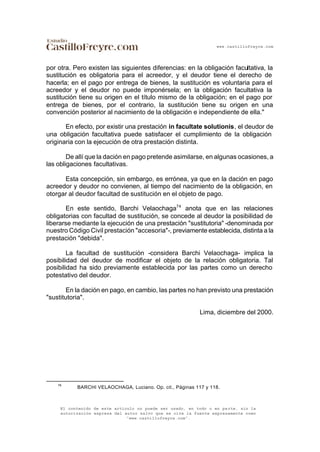 www.castillofreyre.com
El contenido de este artículo no puede ser usado, en todo o en parte, sin la
autorización expresa del autor salvo que se cite la fuente expresamente como
“www.castillofreyre.com”.
por otra. Pero existen las siguientes diferencias: en la obligación facultativa, la
sustitución es obligatoria para el acreedor, y el deudor tiene el derecho de
hacerla; en el pago por entrega de bienes, la sustitución es voluntaria para el
acreedor y el deudor no puede imponérsela; en la obligación facultativa la
sustitución tiene su origen en el título mismo de la obligación; en el pago por
entrega de bienes, por el contrario, la sustitución tiene su origen en una
convención posterior al nacimiento de la obligación e independiente de ella."
En efecto, por existir una prestación in facultate solutionis, el deudor de
una obligación facultativa puede satisfacer el cumplimiento de la obligación
originaria con la ejecución de otra prestación distinta.
De allí que la dación en pago pretende asimilarse, en algunas ocasiones, a
las obligaciones facultativas.
Esta concepción, sin embargo, es errónea, ya que en la dación en pago
acreedor y deudor no convienen, al tiempo del nacimiento de la obligación, en
otorgar al deudor facultad de sustitución en el objeto de pago.
En este sentido, Barchi Velaochaga74
anota que en las relaciones
obligatorias con facultad de sustitución, se concede al deudor la posibilidad de
liberarse mediante la ejecución de una prestación "sustitutoria" -denominada por
nuestro Código Civil prestación "accesoria"-, previamente establecida, distinta a la
prestación "debida".
La facultad de sustitución -considera Barchi Velaochaga- implica la
posibilidad del deudor de modificar el objeto de la relación obligatoria. Tal
posibilidad ha sido previamente establecida por las partes como un derecho
potestativo del deudor.
En la dación en pago, en cambio, las partes no han previsto una prestación
"sustitutoria".
Lima, diciembre del 2000.
74
BARCHI VELAOCHAGA, Luciano. Op. cit., Páginas 117 y 118.
 