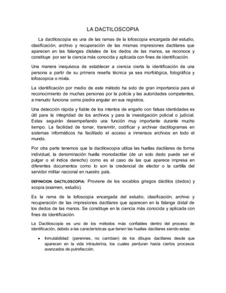 LA DACTILOSCOPIA
La dactiloscopia es una de las ramas de la lofoscopia encargada del estudio,
clasificación, archivo y recuperación de las mismas impresiones dactilares que
aparecen en las falanges dístales de los dedos de las manos, se reconoce y
constituye por ser la ciencia más conocida y aplicada con fines de identificación.
Una manera inequívoca de establecer a ciencia cierta la identificación de una
persona a partir de su primera reseña técnica ya sea morfológica, fotográfica y
lofoscopica o mixta.
La identificación por medio de este método ha sido de gran importancia para el
reconocimiento de muchas personas por la policía y las autoridades competentes,
a menudo funciona como piedra angular en sus registros.
Una detección rápida y fiable de los intentos de engaño con falsas identidades es
útil para la integridad de los archivos y para la investigación policial o judicial.
Estas seguirán desempeñando una función muy importante durante mucho
tiempo. La facilidad de tomar, transmitir, codificar y archivar dactilogramas en
sistemas informáticos ha facilitado el acceso a inmensos archivos en todo el
mundo.
Por otra parte tenemos que la dactiloscopia utiliza las huellas dactilares de forma
individual, la denominación huella monodactilar (de un solo dedo puede ser el
pulgar o el índice derecho) como es el caso de las que aparece impresa en
diferentes documentos como lo son la credencial de elector o la cartilla del
servidor militar nacional en nuestro país.
DEFINICION DACTILOSCOPIA: Proviene de los vocablos griegos dáctilos (dedos) y
scopia (examen, estudio).
Es la rama de la lofoscopia encargada del estudio, clasificación, archivo y
recuperación de las impresiones dactilares que aparecen en la falange distal de
los dedos de las manos. Se constituye en la ciencia más conocida y aplicada con
fines de identificación.
La Dactiloscopía es uno de los métodos más confiables dentro del proceso de
identificación, debido a las características que tienen las huellas dactilares siendo estas:
 Inmutabilidad: (perennes, no cambian) de los dibujos dactilares desde que
aparecen en la vida intrauterina, los cuales perduran hasta ciertos procesos
avanzados de putrefacción.
 