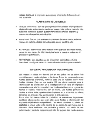HUELLA DACTILAR: la impresión que produce el contacto de los dedos en
una superficie.
CLASIFICACION DE LAS HUELLAS:
 VISIBLES O POSITICAS: Son las que dejan los dedos al estar impregnados de
algún colorante, este material puede ser sangre, tinta, polvo o cualquier otra
sustancia con la que puedan quedar marcadas las crestas papilares y
puedan ser observadas a simple vista.
 MOLDEADAS: Son las que aparecen impresas en forma de molde, estas se
marcan en materia plástica, como la grasa, jabón, plastilina, etc.
 NATURALES: aparecen de forma natural en los pulpejos de ambas manos,
desde los seis meses de vida intrauterina hasta la muerte e incluso en el
proceso de putrefacción.
 ARTIFICIALES: Son aquellas que se encuentran plasmadas en forma
intencional con alguna sustancia, esencialmente con tinta para su estudio.
BUSQUEDAD Y LOCALIZACION DE LAS HUELLAS:
Las crestas y surcos de nuestra piel en las yemas de los dedos son
conocidas como huellas digitales o dactilares. Todas las personas tenemos
huellas dactilares diferentes, inclusive cada uno de nuestros dedos tiene
huellas distintas. Esta es una técnica 100 por ciento confiable para la
identificación de un individuo. En la investigación de un ilícito en empresa o
residencia es de vital importancia tomar huellas dactilares en el lugar de los
hechos y objetos relacionados con el mismo. Las huellas permanecen
ocultas a simple vista y pueden durar impresas en la superficie por días o
semanas, sin embargo hay que revelarlas lo antes posible.
En el sitio del suceso existe la posibilidad de encontrarse impresiones
dactilares abandonadas que serán útiles para facilitar la identificación del
supuesto sospechoso o sospechosos. Las huellas dactilares no suelen ser
captadas a simple vista en la mayoría de los casos, lo cual implica que la
búsqueda debe realizarse con paciencia y astucia, por medio de una
determinada y perfecta inspección del sitio del suceso. Las huellas pueden
 