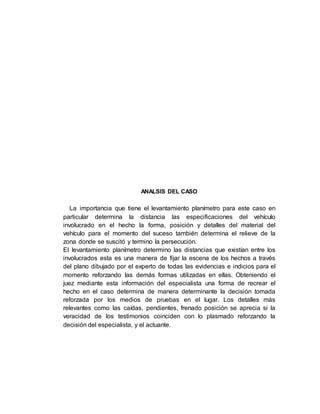 ANALSIS DEL CASO
La importancia que tiene el levantamiento planímetro para este caso en
particular determina la distancia las especificaciones del vehículo
involucrado en el hecho la forma, posición y detalles del material del
vehículo para el momento del suceso también determina el relieve de la
zona donde se suscitó y termino la persecución.
El levantamiento planímetro determino las distancias que existían entre los
involucrados esta es una manera de fijar la escena de los hechos a través
del plano dibujado por el experto de todas las evidencias e indicios para el
momento reforzando las demás formas utilizadas en ellas. Obteniendo el
juez mediante esta información del especialista una forma de recrear el
hecho en el caso determina de manera determinante la decisión tomada
reforzada por los medios de pruebas en el lugar. Los detalles más
relevantes como las caídas, pendientes, frenado posición se aprecia si la
veracidad de los testimonios coinciden con lo plasmado reforzando la
decisión del especialista, y el actuante.
 