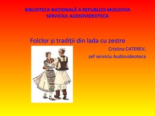 BIBLIOTECA NAŢIONALĂ A REPUBLICII MOLDOVA
SERVICIUL AUDIOVIDEOTECA
Folclor și tradiții din lada cu zestre
Cristina CATEREV,
șef serviciu Audiovideoteca
 