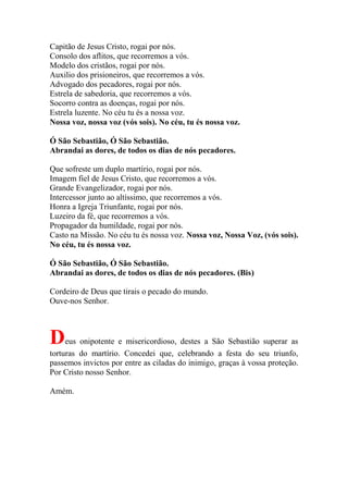 Capitão de Jesus Cristo, rogai por nós.
Consolo dos aflitos, que recorremos a vós.
Modelo dos cristãos, rogai por nós.
Auxilio dos prisioneiros, que recorremos a vós.
Advogado dos pecadores, rogai por nós.
Estrela de sabedoria, que recorremos a vós.
Socorro contra as doenças, rogai por nós.
Estrela luzente. No céu tu és a nossa voz.
Nossa voz, nossa voz (vós sois). No céu, tu és nossa voz.
Ó São Sebastião, Ó São Sebastião.
Abrandai as dores, de todos os dias de nós pecadores.
Que sofreste um duplo martírio, rogai por nós.
Imagem fiel de Jesus Cristo, que recorremos a vós.
Grande Evangelizador, rogai por nós.
Intercessor junto ao altíssimo, que recorremos a vós.
Honra a Igreja Triunfante, rogai por nós.
Luzeiro da fé, que recorremos a vós.
Propagador da humildade, rogai por nós.
Casto na Missão. No céu tu és nossa voz. Nossa voz, Nossa Voz, (vós sois).
No céu, tu és nossa voz.
Ó São Sebastião, Ó São Sebastião.
Abrandai as dores, de todos os dias de nós pecadores. (Bis)
Cordeiro de Deus que tirais o pecado do mundo.
Ouve-nos Senhor.
Deus onipotente e misericordioso, destes a São Sebastião superar as
torturas do martírio. Concedei que, celebrando a festa do seu triunfo,
passemos invictos por entre as ciladas do inimigo, graças à vossa proteção.
Por Cristo nosso Senhor.
Amém.
 