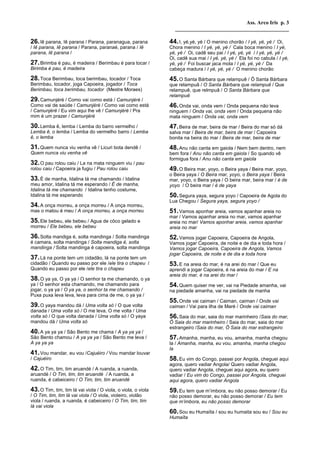 Ass. Arco Iris p. 3
                                                                 __________________________________________

26. Iê parana, Iê parana / Parana, paranagua, parana           44. I, yé,yé, yé / O menino chorão / I yé, yé, yé /   Oi,
/ Iê parana, Iê parana / Parana, paranaé, parana / Iê          Chora menino / I yé, yé, yé / Cala boca menino / I yé,
parana, Iê parana /                                            yé, yé / Oi, cadê seu pai / I yé, yé, yé / I yé, yé, yé /
                                                               Oi, cadê sua mai / I yé, yé, yé / Ela foi no cabula / I yé,
27. Birimba é pau, é madeira / Berimbau é para tocar /         yé, yé / Foi buscar jaca mola / I yé, yé, yé / Da
Birimba é pau, é madeira                                       cabeça madura / I yé, yé, yé / O menino chorão

28. Toca Berimbau, toca berimbau, tocador / Toca               45. O Santa Bárbara que relampuê / Ô Santa Bárbara
Berimbau, tocador, joga Capoeira, jogador / Toca               que relampuâ / O Santa Bárbara que relampuê / Que
Berimbau, toca berimbau, tocador (Mestre Moraes)               relampuê, que relmpuâ / O Santa Bárbara que
                                                               relampuê
29. Camunjéré / Como vai como está / Camunjéré /
Como vai de saúde / Camunjéré / Como vai como está             46. Onda vai, onda vem / Onda pequena não leva
/ Camunjéré / Eu vim aqui lhe vê / Camunjéré / Pra             ninguem / Onda vai, onda vem / Onda pequena não
mim é um prazer / Camunjéré                                    mata ninguem / Onda vai, onda vem

30. Lemba ê, lemba / Lemba do barro vermelho /                 47. Beira de mar, beira de mar / Beira do mar só dá
Lemba ê, o lemba / Lemba do vermelho barro / Lemba             salva mar / Beira de mar, beira de mar / Capoeira
ê, o lemba                                                     bonita na beira do mar / Beira de mar, beira de mar

31. Quem nunca viu venha vê / Licuri bota dendê /              48. Anu não canta em gaiola / Nem bem dentro, nem
Quem nunca viu venha vê                                        bem fora / Anu não canta em gaiola / So quando vê
                                                               formigua fora / Anu não canta em gaiola
32. O pau rolou caiu / La na mata ninguem viu / pau
rolou caiu / Capoeira ja fugiu / Pau rolou caiu                49. O Beira mar, yoyo, o Beira yaya / Beira mar, yoyo,
                                                               o Beira yaya / O Beira mar, yoyo, o Beira yaya / Beira
33. É de manha, Idalina tá me chamando / Idalina               mar, yoyo, o Beira yaya / O beira mar, beira mar / é de
meu amor, Idalina tá me esperando / É de manha,                yoyo / O beira mar / é de yaya
Idalina tá me chamando / Idalina tenho costume,
Idalina tá me esperando                                        50. Segura yaya, segura yoyo / Capoeira de Agola do
                                                               Lua Chegou / Segura yaya, segura yoyo /
34. A onça morreu, a onça morreu / A onça morreu,
mas o matou é meu / A onça morreu, a onça morreu               51. Vamos aponhar areia, vamos apanhar areia no
                                                               mar / Vamos apanhar areia no mar, vamos apanhar
35. Ele bebeu, ele bebeu / Agua de côco gelado e               areia no mar/ Vamos aponhar areia, vamos apanhar
morreu / Ele bebeu, ele bebeu                                  areia no mar
36. Solta mandiga é, solta mandinga / Solta mandinga           52. Vamos jogar Capoeira, Capoeira de Angola,
é camara, solta mandinga / Solta mandiga é, solta              Vamos jogar Capoeira, de noite e de dia e toda hora /
mandinga / Solta mandinga é capoeira, solta mandinga           Vamos jogar Capoeira, Capoeira de Angola, Vamos
                                                               jogar Capoeira, de noite e de dia e toda hora
37. Lá na ponte tem um cidadão, lá na ponte tem um
cidadão / Quando eu passo por ele /ele tira o chapeu /         53. E na areia do mar, é na arei do mar / Que eu
Quando eu passo por ele /ele tira o chapeu                     aprendi a jogar Capoeira, é na areia do mar / E na
                                                               areia do mar, é na arei do mar /
38. O ya ya, O ya ya / O senhor ta me chamando, o ya
ya / O senhor esta chamando, me chamando para                  54. Quem quiser me ver, vai na Piedade amanha, vai
jogar, o ya ya / O ya ya, o senhor ta me chamando /            na piedade amanha, vai na piedade de manha
Puxa puxa leva leva, leva para cima de me, o ya ya /
                                                               55. Onde vai caiman / Caiman, caiman / Onde vai
39. O yaya mandou dá / Uma volta só / O que volta              caiman / Vai para ilha de Maré / Onde vai caiman
danada / Uma volta só / O me leva, O me volta / Uma
volta só / O que volta danada / Uma volta só / O yaya          56. Saia do mar, saia do mar marinheiro /Saia do mar,
mandou dá / Uma volta só                                       Ô Saia do mar marinheiro / Saia do mar, saia do mar
                                                               estrangeiro /Saia do mar, Ô Saia do mar estrangeiro
40. A ya ya ya / São Bento me chama / A ya ya ya /
São Bento chamou / A ya ya ya / São Bento me leva /            57. Amanha, manha, eu vou, amanha, manha chegou
A ya ya ya                                                     la / Amanha, manha, eu vou, amanha, manha chegou
                                                               la
41. Vou mandar, eu vou /Cajuéiro / Vou mandar louvar
/ Cajuéiro                                                     58. Eu vim do Congo, passei por Angola, cheguei aqui
                                                               agora, quero vadiar Angola/ Quero vadiar Angola,
42. O Tim, tim, tim aruandé / A ruanda, a ruanda,              quero vadiar Angola, cheguei aqui agora, eu quero
aruandé / O Tim, tim, tim aruandé / A ruanda, a                vadiar / Eu vim do Congo, passei por Angola, cheguei
ruanda, é cabeiceiro / O Tim, tim, tim aruandé                 aqui agora, quero vadiar Angola
43. O Tim, tim, tim lá vai viola / O viola, o viola, o viola   59. Eu tem que m’imbora, eu não posso demorar / Eu
/ O Tim, tim, tim lá vai viola / O viola, violeiro, violão     não posso demorar, eu não posso demorar / Eu tem
viola / ruanda, a ruanda, é cabeiceiro / O Tim, tim, tim       que m’imbora, eu não posso demorar
lá vai viola
                                                               60. Sou eu Humaïta / sou eu humaita sou eu / Sou eu
                                                               Humaïta
 