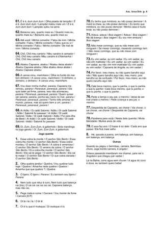 Ass. Arco Iris p. 4
                                                                  __________________________________________

61. É é é, dum dum dum / Olha pisada de lampião / É          70. Eu tenho que mimbora, eu não posso demorar / A
é é, dum dum dum / Lampião matou mais um / É é é,            maré ta cheia, eu não posso demorar / Eu tenho que
dum dum dum / Lampião subiu na serra                         mimbora, eu não posso demorar / Minha casa é muito
                                                             lonje, eu não posso demorar /
62. Baraúna caiu, quanto mais eu / Quanto mais eu,
quanto mais eu / Baraúna caiu, quanto mais eu                71. Adeus, adeus / Boa viagem / Adeus / Boa viagem /
                                                             Me dá licença / Boa viagem / Eu vou mim embora /
63. Até você / Minha comadre / Falou de mim / Minha          Boa viagem
comadre / Falou / Minha comadre / Falou que eu vi /
Minha comadre / Falou / Minha comadre / De mal de            72. Não mexe commigo, que eu não mexe com
mim / Minha comadre                                          nimguem / Se mexer commigo, mexendo commigo tem
                                                             ./ Não mexe commigo, que eu não mexe com
64. Chô, Chô meu canário / Meu canário é cantador /          nimguem /
Chô, Chô meu canário /Meu canário é d'Alemanha /
Chô, Chô meu canario                                         73. Eu vim vadiar, eu vim vadiar / Eu vim vadiar, eu
                                                             não vim maltratar / Eu vim vadiar, eu vim vadiar / Eu
65. Abalou Capoeira, abalou / Abalou deixa abalar /          vim vadiar, eu não vim mim maltratar/ Eu vim vadiar,
Abalou Capoeia abalou / Mas abalou deixa abalar /            eu vim vadiar / Capoeira de Angola, eu vim vadiar /
Abalou Capoeia abalou
                                                             74. Por favor, meu mano, eu não quero barulho aqui
66. A canoa virou, marinheiro / Olha no fundo do mar         não / Não quero barulho aqui não, meu mano, pois
tem dinheiro / A canoa virou, marinheiro / O dinheiro, o     barulho so da confusão / Por favor, meu mano, eu não
dinheiro, o dinheiro / A canoa virou, marinheiro             quero barulho aqui não

67. Vou dizer minha mulher, parana, Capoeira me              75. Cala boca menino, que tu panhe, o que tu panhe,
venceu, parana / Paranaué, paranaué, parana / Ela            o que tu panhe / Cala boca menino, que tu panhe, o
quis bater pé firme, parana, isso não aconteceu,             que tu panhe, o que tu panhe .
parana / Paranaué, paranaué, parana / Quem quiser
ver parana, parana, ponha seu navio no mar, parana /         76. Pede a bença a seu pai, o menino / deixa de ser
Paranaué, paranaué, parana / Tenho três amores no            mal criado o menino / Pede a bença a seu pai, o
mundo, parana, mas só quero bem a um, parana /               menino
Paranaué, paranaué, parana /
                                                             77. Despedida de Capoeira, vai chorar / Vai chorar, o
68. Ai Adão / Oi cadé Salomé / Adão / Oi cadé Salomé         vai chorar, vai chorar / Despedida de Capoeira, vai
/ Adão / Salomé foi passear / Ai Adão / Oi cadé              chorar
Salomé / Adão / Oi cadé Salomé / Adão / Foi para ilha
de Maré / Ai Adão / Oi cadé Salomé / Adão / Oi cadé          78. Parabens para você / Nesta data querida / Muita
Salomé / Adão / Salomé foi passear                           felicidade / Muitos anos de vida

69. Oi, Zum, Zum Zum, é gafanhoto / Bota mandinga            79. O xxxx faz ano / O hazar é só dele / Cada ano que
no jogo garoto / Oi, Zum, Zum Zum, é gafanhoto               passa / Ele ficá mais velho
                         Jogo quente                         8.  Hé, sacode a poeira, sim balança, sim balança,
                                                             sim balança, sim balança
1. Essa cobra te morde / O senhor São Bento / Essa
cobra lhe morde / O senhor São Bento / Essa cobra                                    Outras
mordeu / O senhor São Bento / A cobra é venenosa /
O senhor São Bento / O veneno da cobra / O senhor            Quando eu pegou o berimbau, camara, Berimbau
São Bento / Oi a cobra lhe morde / O senhor São              chora, Joga bonito camara, é angola /
Bento / Ela vai te pegar / O senhor São Bento / Ela vai      Estava passando mandaram me chamar, para ver o
te matar / O senhor São Bento / Oi que cobra danada /        Angoleiro que chegou par vadiar /
O senhor São Bento
                                                             La na Bahia, corre agua sem chuver / A agua do coco
2.  Olha quebra jereba / Quebra./ Vou quebrar tudo           é doce, eu tambem quero beber
hoje / Quebra / Amanha nada quebra / Quebra /
Amanha que que quebra ? / Quebra

3. O lijeiro, O lijeiro / Parana / Eu tambem sou lijeiro /
Parana

4.   Nem tudo que reluz é ouro, Nem tudo que balança
cai (bis), O cai cai cai cai cai cai, Capoeira balança
mas não cai,

5. Pega mata e come / Carcara / Vou morrer de fome
/ Carcara (D.P)

6.   Oi la i la i la / O lé lé

7.   Oi é tu que é muleque / Oi muleque é tu
 