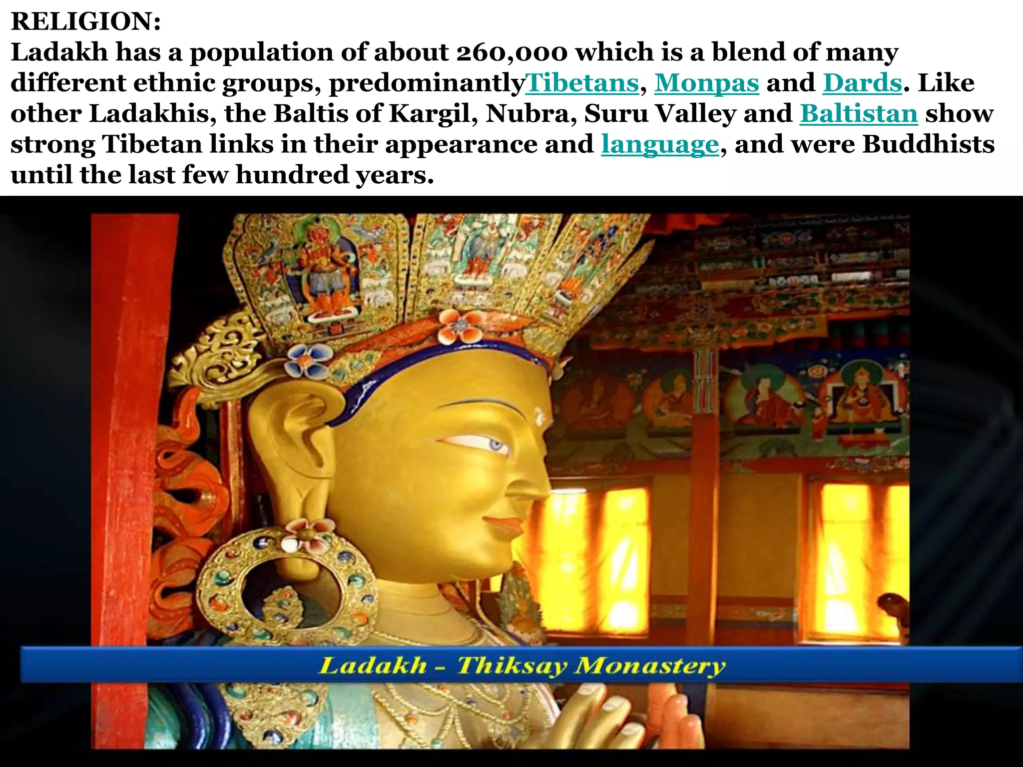 RELIGION:
Ladakh has a population of about 260,000 which is a blend of many
different ethnic groups, predominantlyTibetans, Monpas and Dards. Like
other Ladakhis, the Baltis of Kargil, Nubra, Suru Valley and Baltistan show
strong Tibetan links in their appearance and language, and were Buddhists
until the last few hundred years.
 