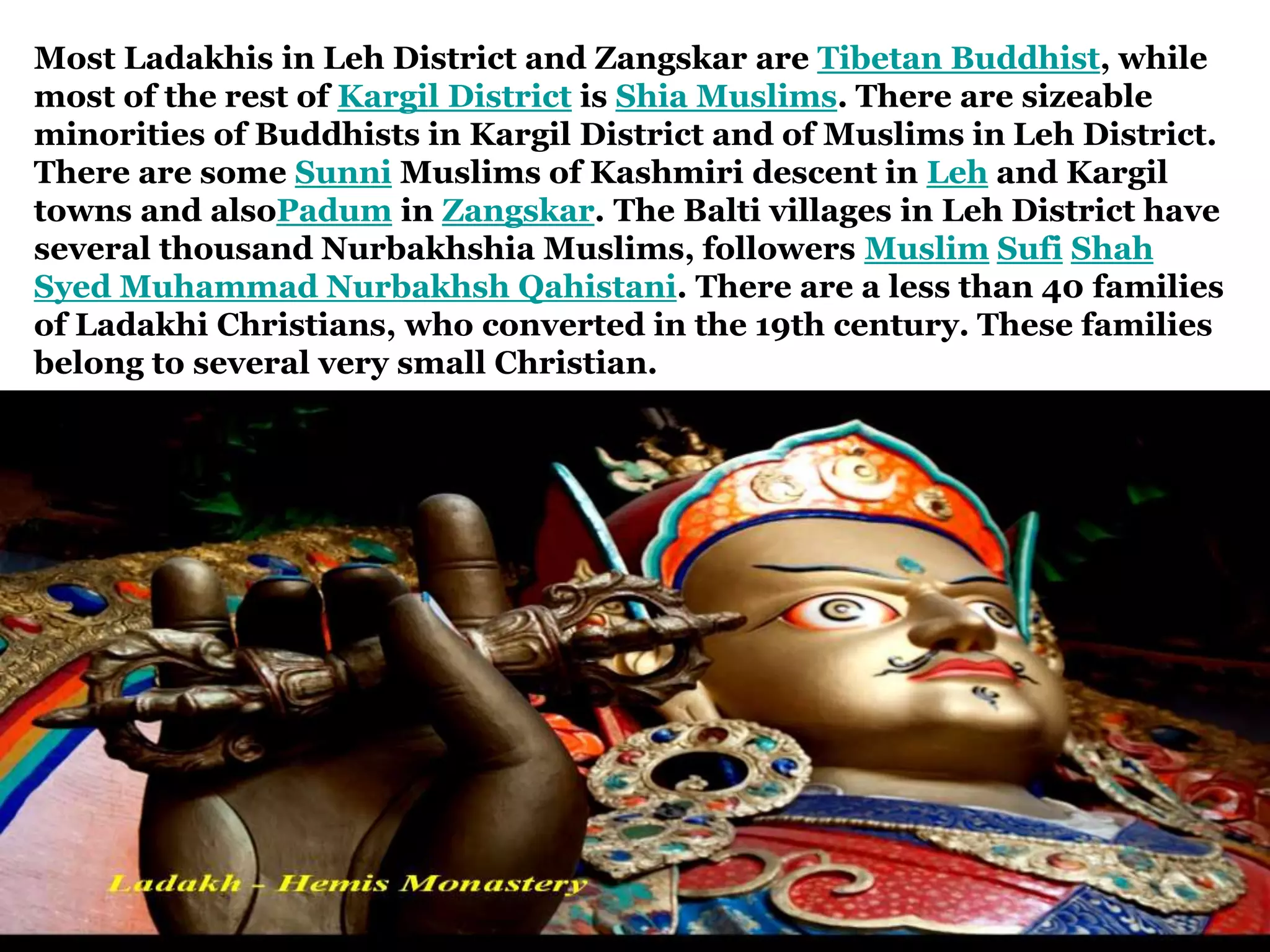 Most Ladakhis in Leh District and Zangskar are Tibetan Buddhist, while
most of the rest of Kargil District is Shia Muslims. There are sizeable
minorities of Buddhists in Kargil District and of Muslims in Leh District.
There are some Sunni Muslims of Kashmiri descent in Leh and Kargil
towns and alsoPadum in Zangskar. The Balti villages in Leh District have
several thousand Nurbakhshia Muslims, followers Muslim Sufi Shah
Syed Muhammad Nurbakhsh Qahistani. There are a less than 40 families
of Ladakhi Christians, who converted in the 19th century. These families
belong to several very small Christian.
 