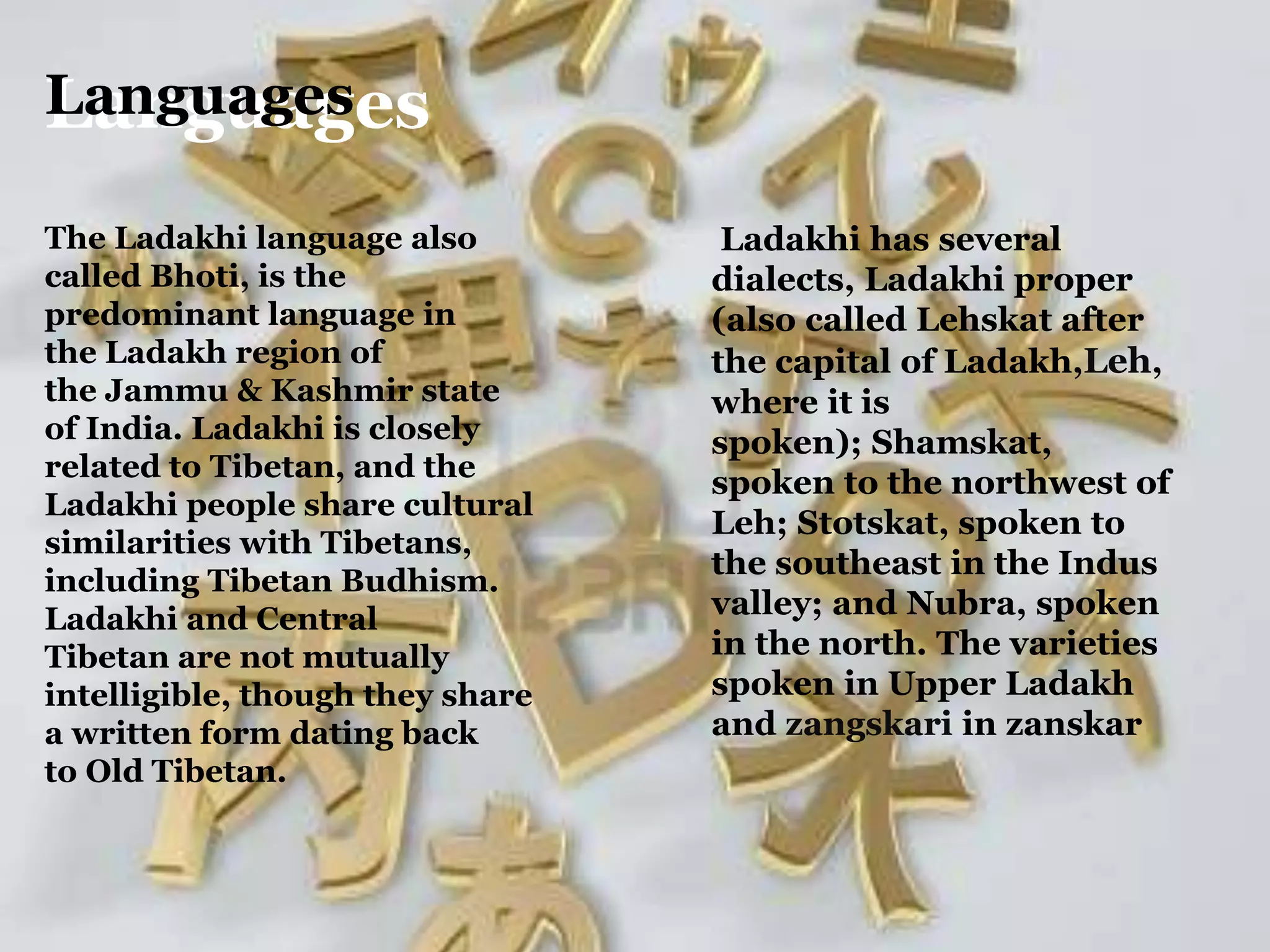 LanguagesLanguages
The Ladakhi language also
called Bhoti, is the
predominant language in
the Ladakh region of
the Jammu & Kashmir state
of India. Ladakhi is closely
related to Tibetan, and the
Ladakhi people share cultural
similarities with Tibetans,
including Tibetan Budhism.
Ladakhi and Central
Tibetan are not mutually
intelligible, though they share
a written form dating back
to Old Tibetan.
Ladakhi has several
dialects, Ladakhi proper
(also called Lehskat after
the capital of Ladakh,Leh,
where it is
spoken); Shamskat,
spoken to the northwest of
Leh; Stotskat, spoken to
the southeast in the Indus
valley; and Nubra, spoken
in the north. The varieties
spoken in Upper Ladakh
and zangskari in zanskar
 
