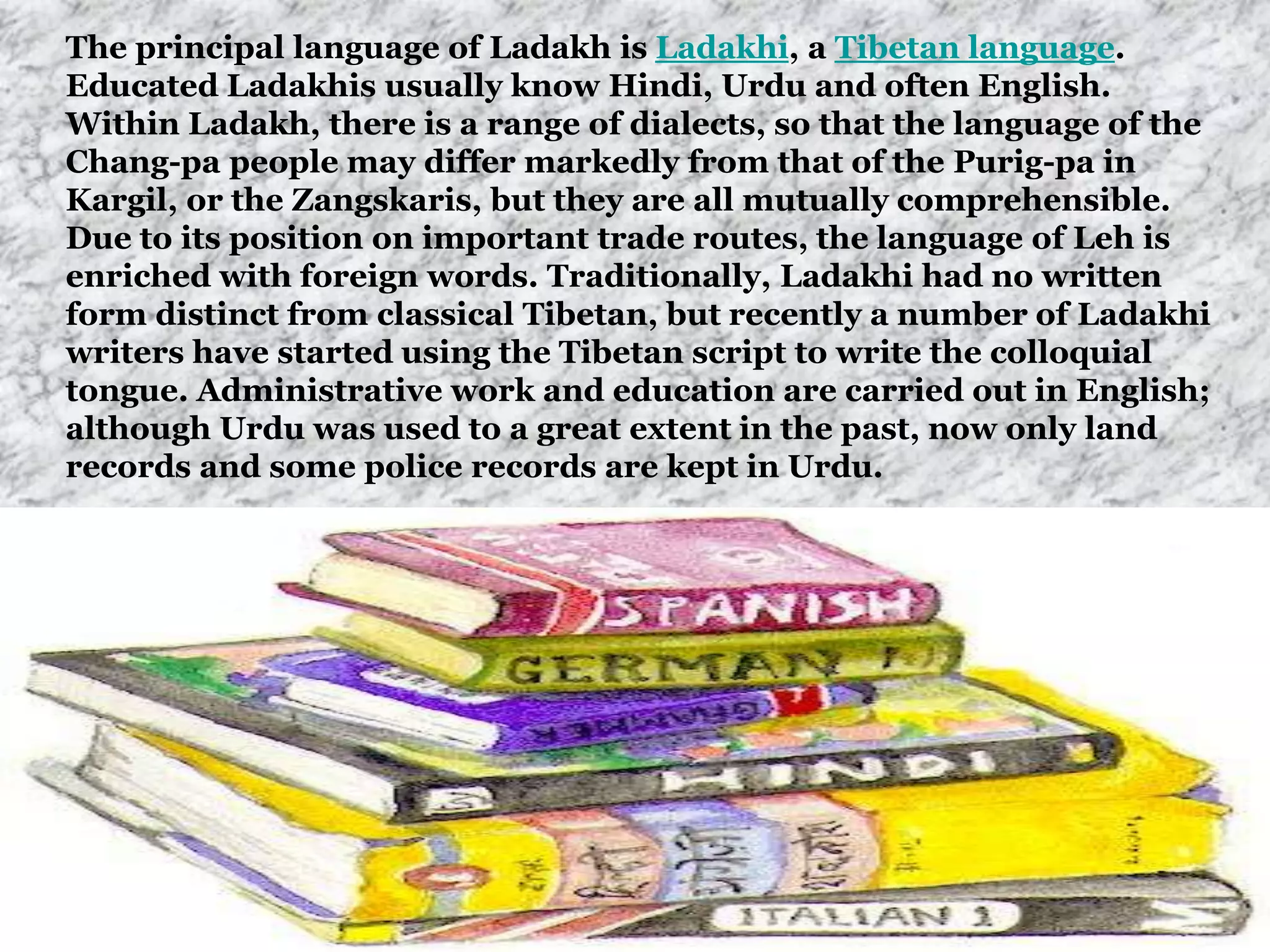The principal language of Ladakh is Ladakhi, a Tibetan language.
Educated Ladakhis usually know Hindi, Urdu and often English.
Within Ladakh, there is a range of dialects, so that the language of the
Chang-pa people may differ markedly from that of the Purig-pa in
Kargil, or the Zangskaris, but they are all mutually comprehensible.
Due to its position on important trade routes, the language of Leh is
enriched with foreign words. Traditionally, Ladakhi had no written
form distinct from classical Tibetan, but recently a number of Ladakhi
writers have started using the Tibetan script to write the colloquial
tongue. Administrative work and education are carried out in English;
although Urdu was used to a great extent in the past, now only land
records and some police records are kept in Urdu.
 