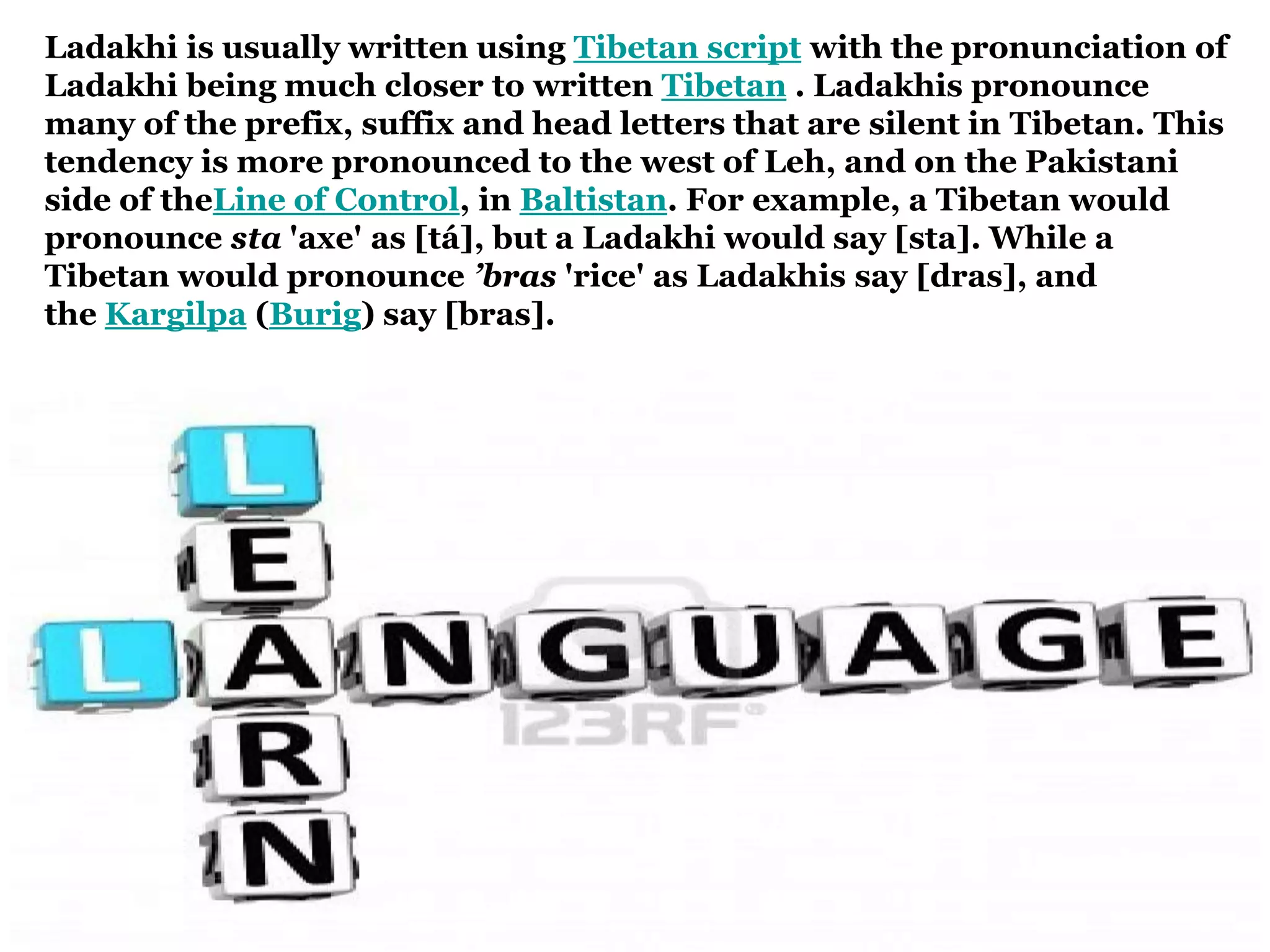 Ladakhi is usually written using Tibetan script with the pronunciation of
Ladakhi being much closer to written Tibetan . Ladakhis pronounce
many of the prefix, suffix and head letters that are silent in Tibetan. This
tendency is more pronounced to the west of Leh, and on the Pakistani
side of theLine of Control, in Baltistan. For example, a Tibetan would
pronounce sta 'axe' as [tá], but a Ladakhi would say [sta]. While a
Tibetan would pronounce ’bras 'rice' as Ladakhis say [dras], and
the Kargilpa (Burig) say [bras].
 