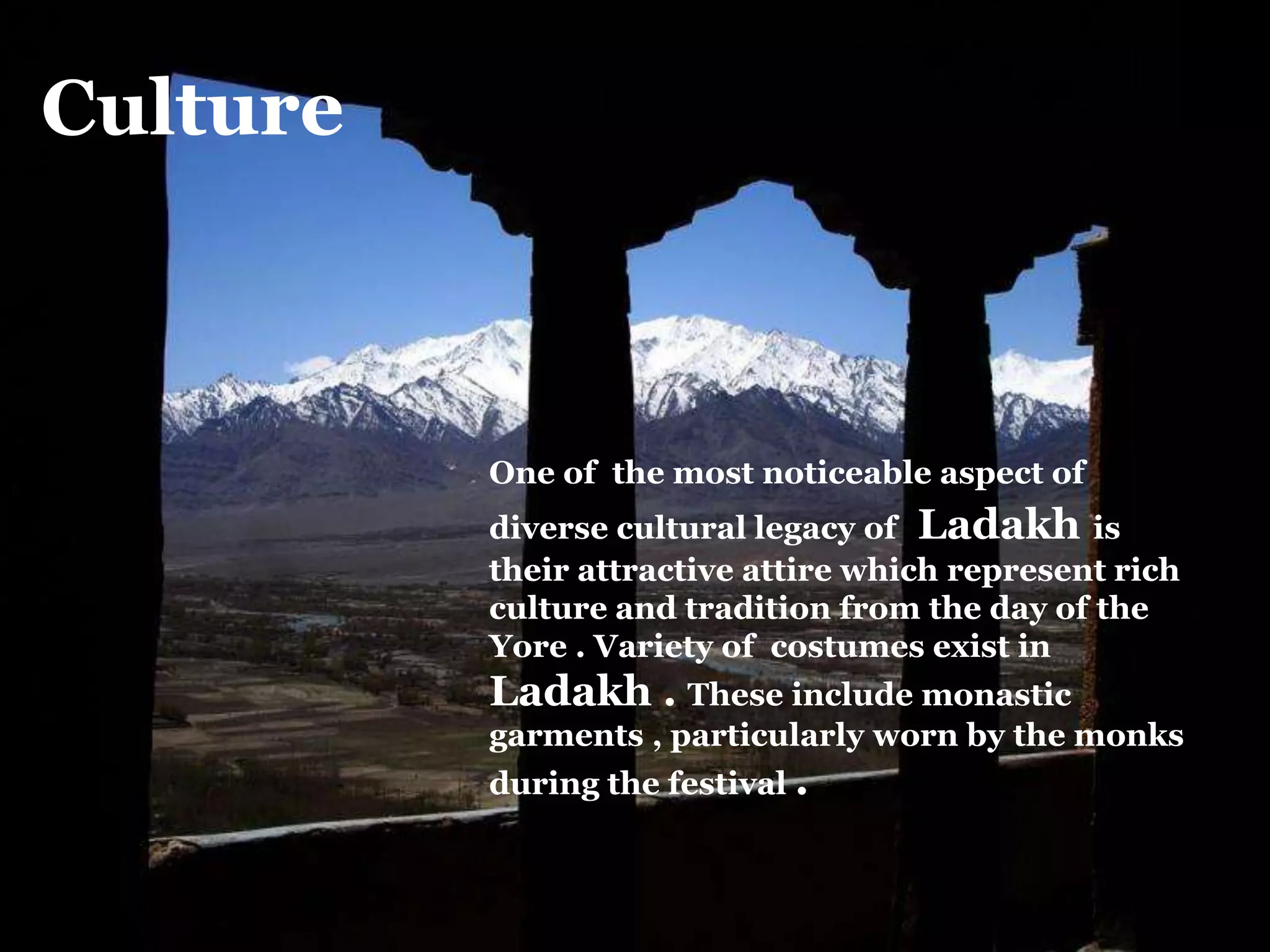 Culture
One of the most noticeable aspect of
diverse cultural legacy of Ladakh is
their attractive attire which represent rich
culture and tradition from the day of the
Yore . Variety of costumes exist in
Ladakh . These include monastic
garments , particularly worn by the monks
during the festival .
 