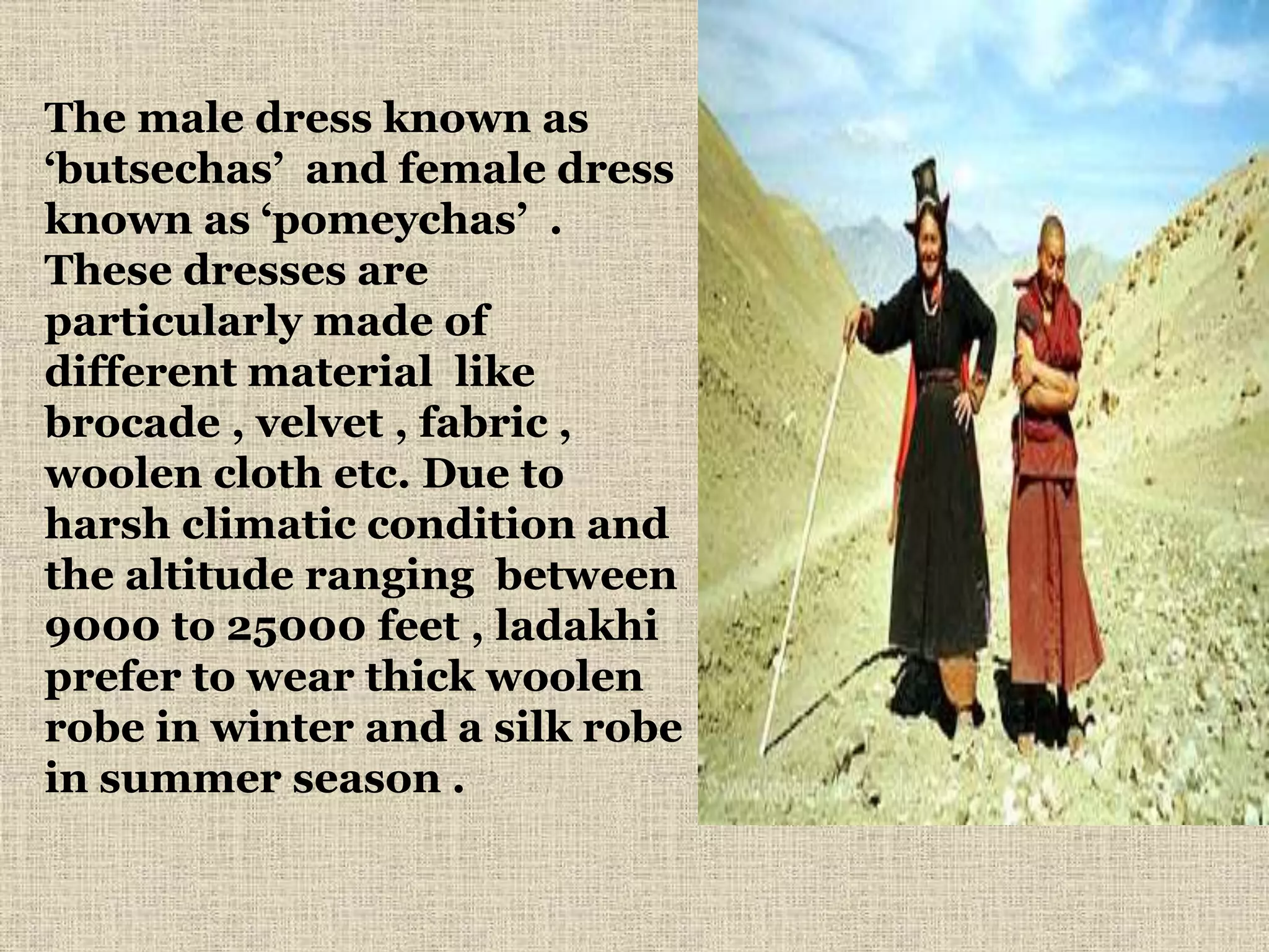 The male dress known as
‘butsechas’ and female dress
known as ‘pomeychas’ .
These dresses are
particularly made of
different material like
brocade , velvet , fabric ,
woolen cloth etc. Due to
harsh climatic condition and
the altitude ranging between
9000 to 25000 feet , ladakhi
prefer to wear thick woolen
robe in winter and a silk robe
in summer season .
 