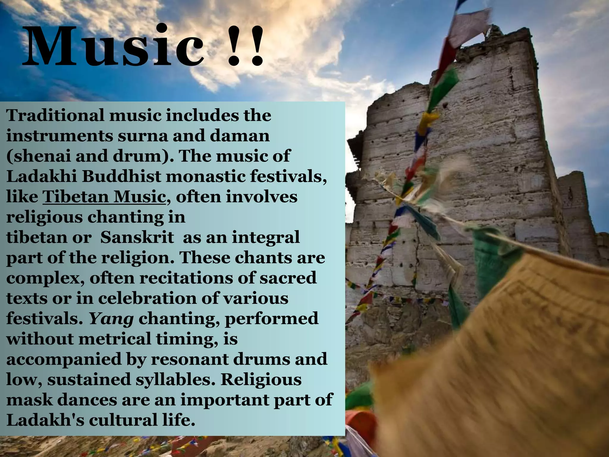Music !!
Traditional music includes the
instruments surna and daman
(shenai and drum). The music of
Ladakhi Buddhist monastic festivals,
like Tibetan Music, often involves
religious chanting in
tibetan or Sanskrit as an integral
part of the religion. These chants are
complex, often recitations of sacred
texts or in celebration of various
festivals. Yang chanting, performed
without metrical timing, is
accompanied by resonant drums and
low, sustained syllables. Religious
mask dances are an important part of
Ladakh's cultural life.
 