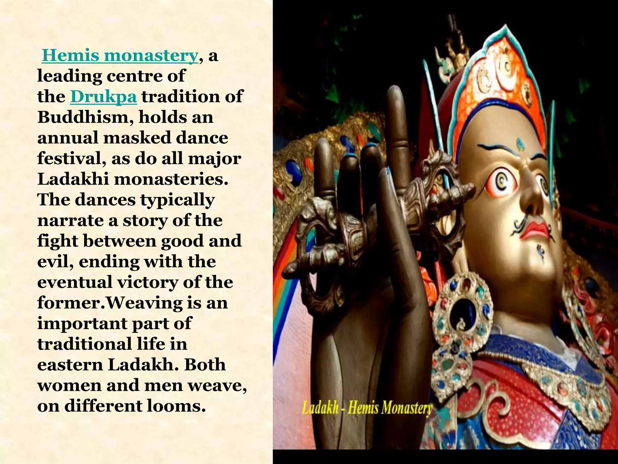 Hemis monastery, a
leading centre of
the Drukpa tradition of
Buddhism, holds an
annual masked dance
festival, as do all major
Ladakhi monasteries.
The dances typically
narrate a story of the
fight between good and
evil, ending with the
eventual victory of the
former.Weaving is an
important part of
traditional life in
eastern Ladakh. Both
women and men weave,
on different looms.
 