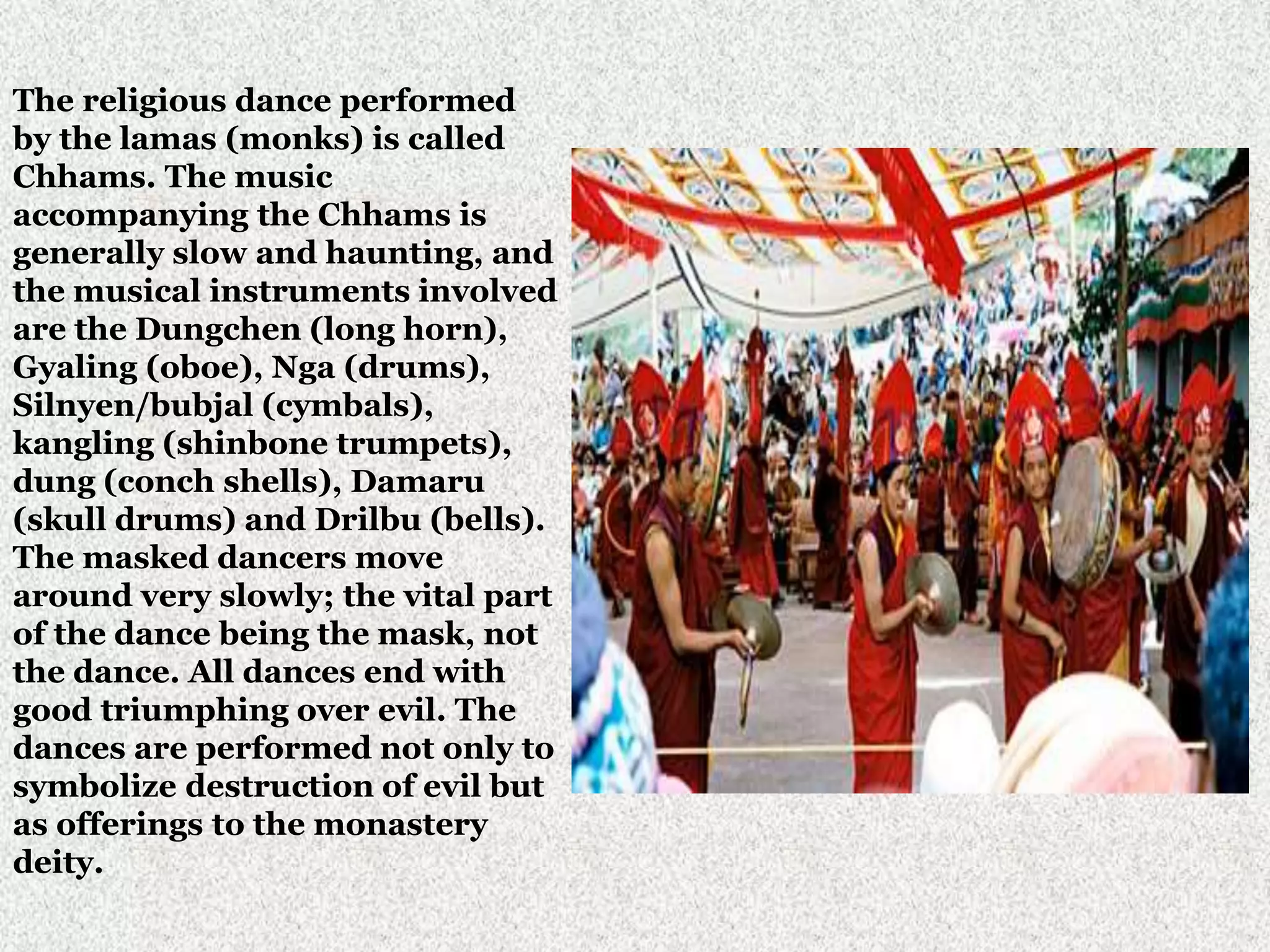 The religious dance performed
by the lamas (monks) is called
Chhams. The music
accompanying the Chhams is
generally slow and haunting, and
the musical instruments involved
are the Dungchen (long horn),
Gyaling (oboe), Nga (drums),
Silnyen/bubjal (cymbals),
kangling (shinbone trumpets),
dung (conch shells), Damaru
(skull drums) and Drilbu (bells).
The masked dancers move
around very slowly; the vital part
of the dance being the mask, not
the dance. All dances end with
good triumphing over evil. The
dances are performed not only to
symbolize destruction of evil but
as offerings to the monastery
deity.
 