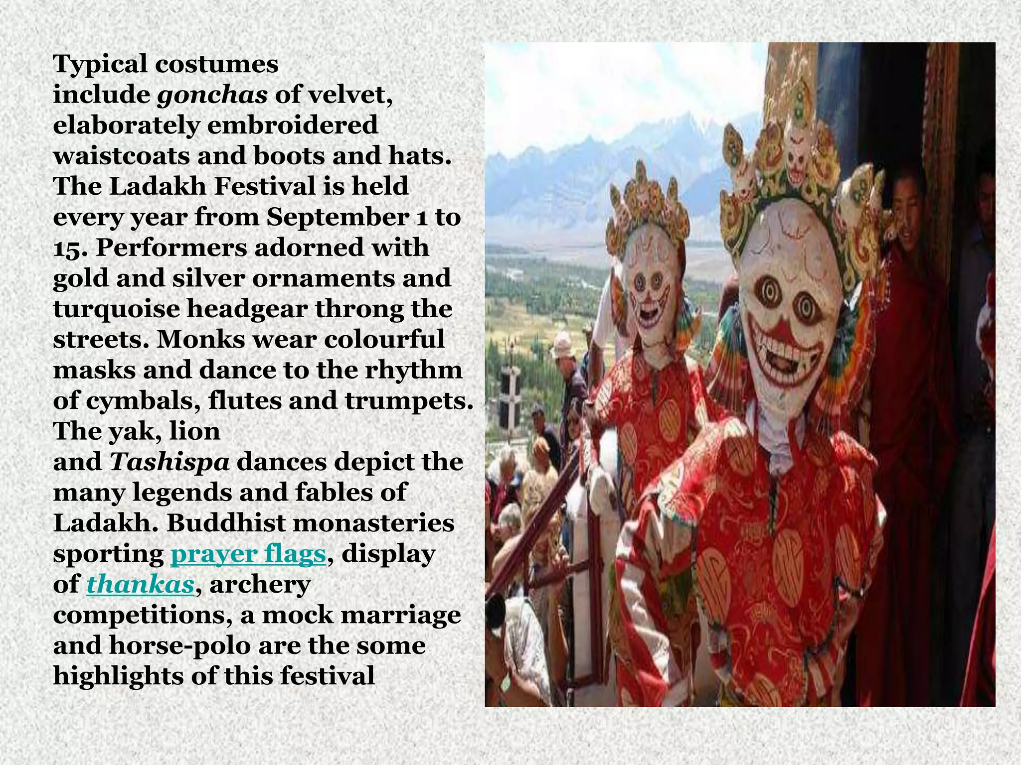Typical costumes
include gonchas of velvet,
elaborately embroidered
waistcoats and boots and hats.
The Ladakh Festival is held
every year from September 1 to
15. Performers adorned with
gold and silver ornaments and
turquoise headgear throng the
streets. Monks wear colourful
masks and dance to the rhythm
of cymbals, flutes and trumpets.
The yak, lion
and Tashispa dances depict the
many legends and fables of
Ladakh. Buddhist monasteries
sporting prayer flags, display
of thankas, archery
competitions, a mock marriage
and horse-polo are the some
highlights of this festival
 