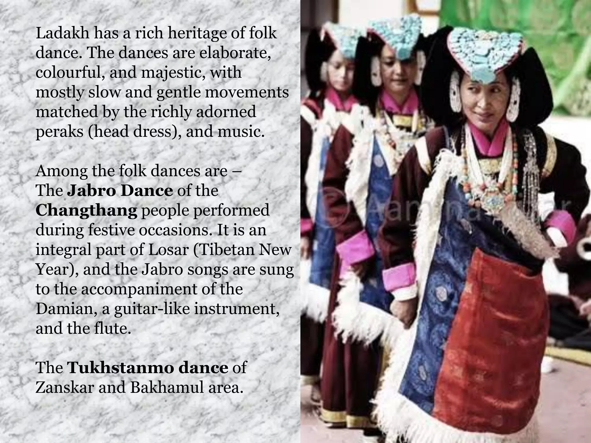 Ladakh has a rich heritage of folk
dance. The dances are elaborate,
colourful, and majestic, with
mostly slow and gentle movements
matched by the richly adorned
peraks (head dress), and music.
Among the folk dances are –
The Jabro Dance of the
Changthang people performed
during festive occasions. It is an
integral part of Losar (Tibetan New
Year), and the Jabro songs are sung
to the accompaniment of the
Damian, a guitar-like instrument,
and the flute.
The Tukhstanmo dance of
Zanskar and Bakhamul area.
 