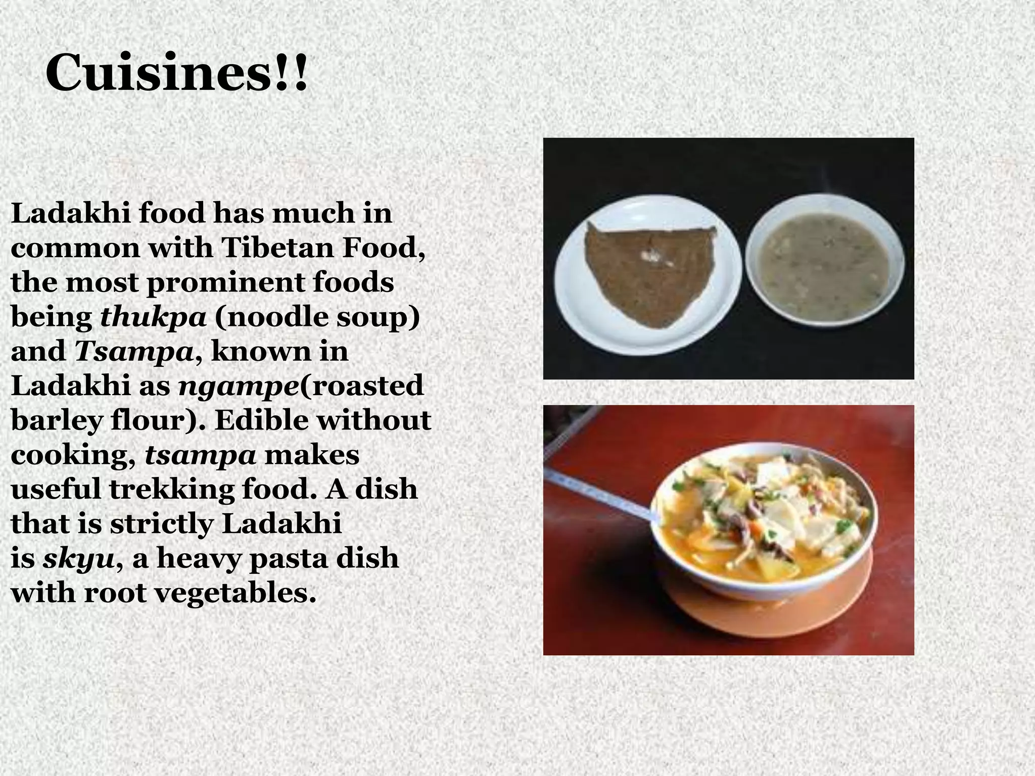 Cuisines!!
Ladakhi food has much in
common with Tibetan Food,
the most prominent foods
being thukpa (noodle soup)
and Tsampa, known in
Ladakhi as ngampe(roasted
barley flour). Edible without
cooking, tsampa makes
useful trekking food. A dish
that is strictly Ladakhi
is skyu, a heavy pasta dish
with root vegetables.
 