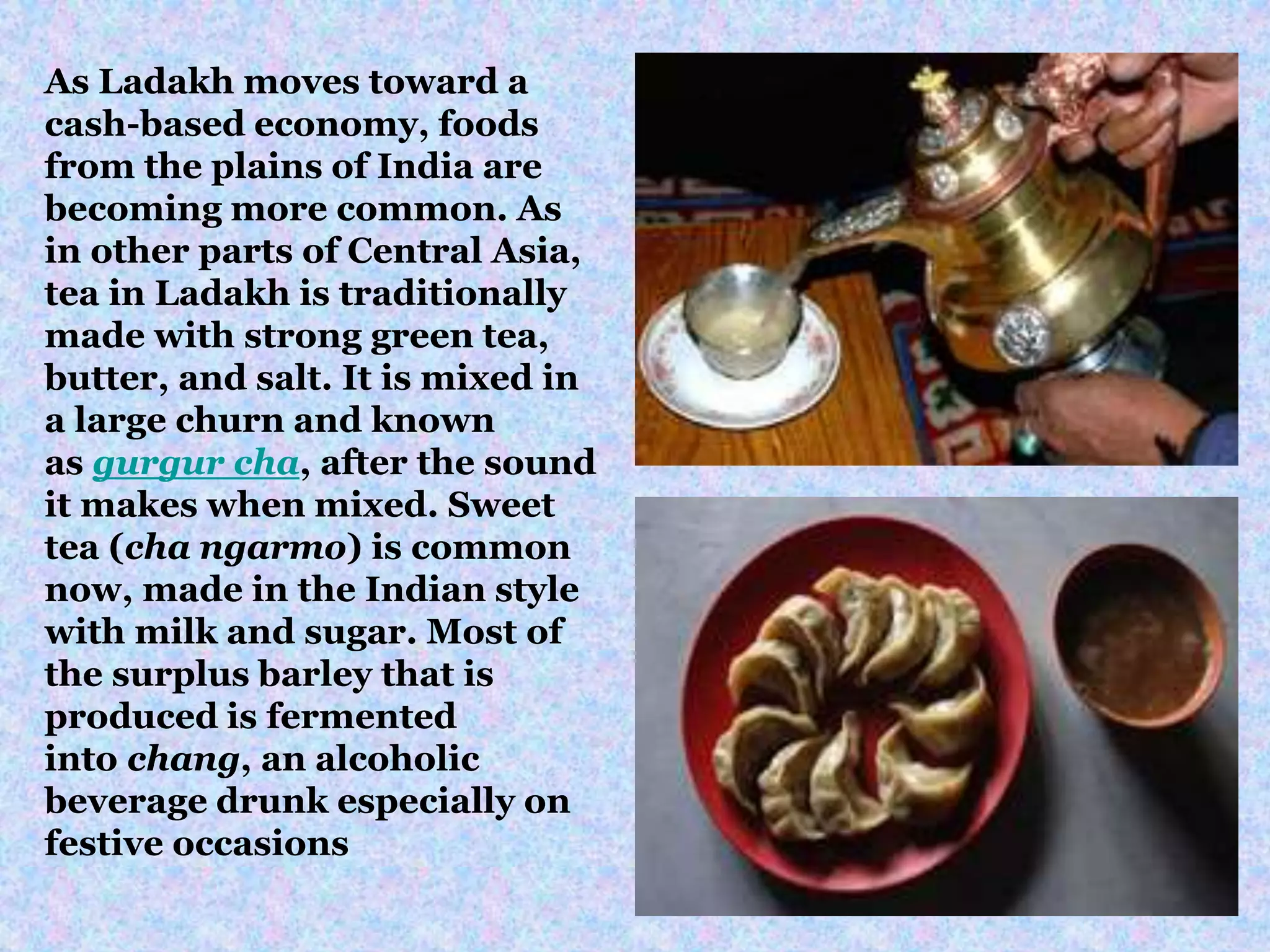 As Ladakh moves toward a
cash-based economy, foods
from the plains of India are
becoming more common. As
in other parts of Central Asia,
tea in Ladakh is traditionally
made with strong green tea,
butter, and salt. It is mixed in
a large churn and known
as gurgur cha, after the sound
it makes when mixed. Sweet
tea (cha ngarmo) is common
now, made in the Indian style
with milk and sugar. Most of
the surplus barley that is
produced is fermented
into chang, an alcoholic
beverage drunk especially on
festive occasions
 