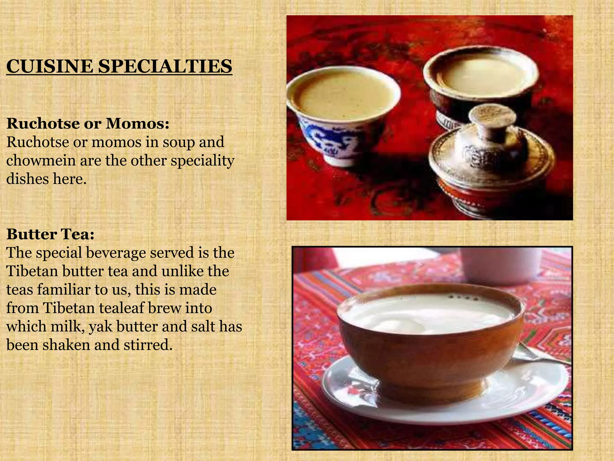 CUISINE SPECIALTIES
Ruchotse or Momos:
Ruchotse or momos in soup and
chowmein are the other speciality
dishes here.
Butter Tea:
The special beverage served is the
Tibetan butter tea and unlike the
teas familiar to us, this is made
from Tibetan tealeaf brew into
which milk, yak butter and salt has
been shaken and stirred.
 