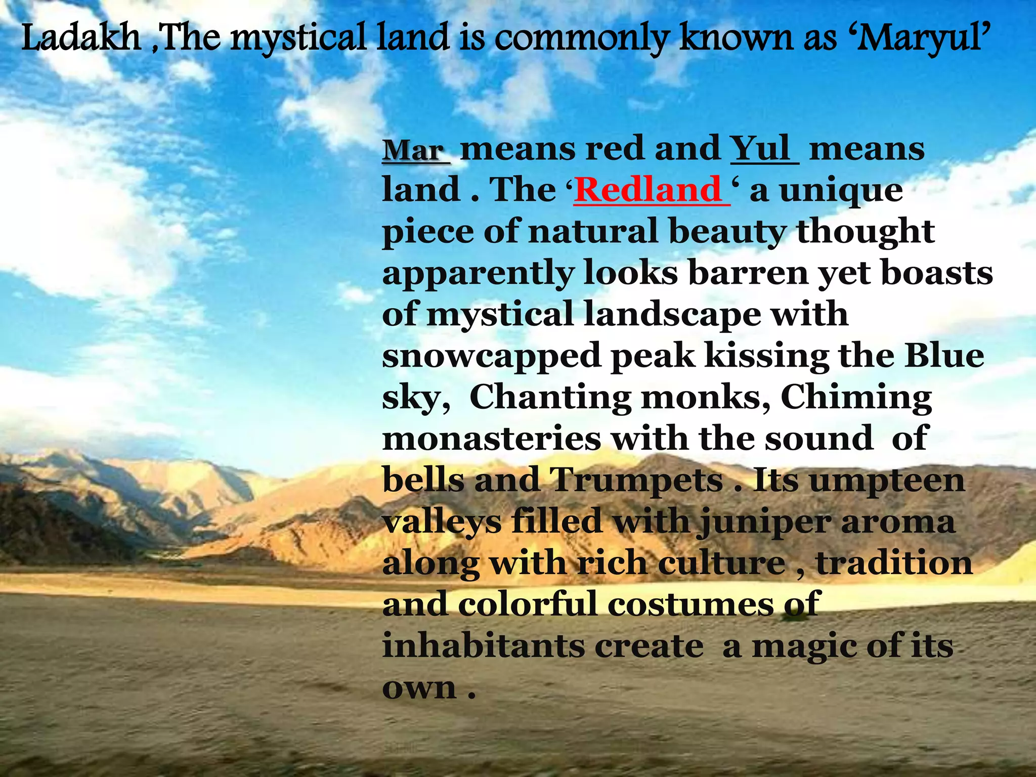 Mar means red and Yul means
land . The ‘Redland ‘ a unique
piece of natural beauty thought
apparently looks barren yet boasts
of mystical landscape with
snowcapped peak kissing the Blue
sky, Chanting monks, Chiming
monasteries with the sound of
bells and Trumpets . Its umpteen
valleys filled with juniper aroma
along with rich culture , tradition
and colorful costumes of
inhabitants create a magic of its
own .
Ladakh ,The mystical land is commonly known as ‘Maryul’
 