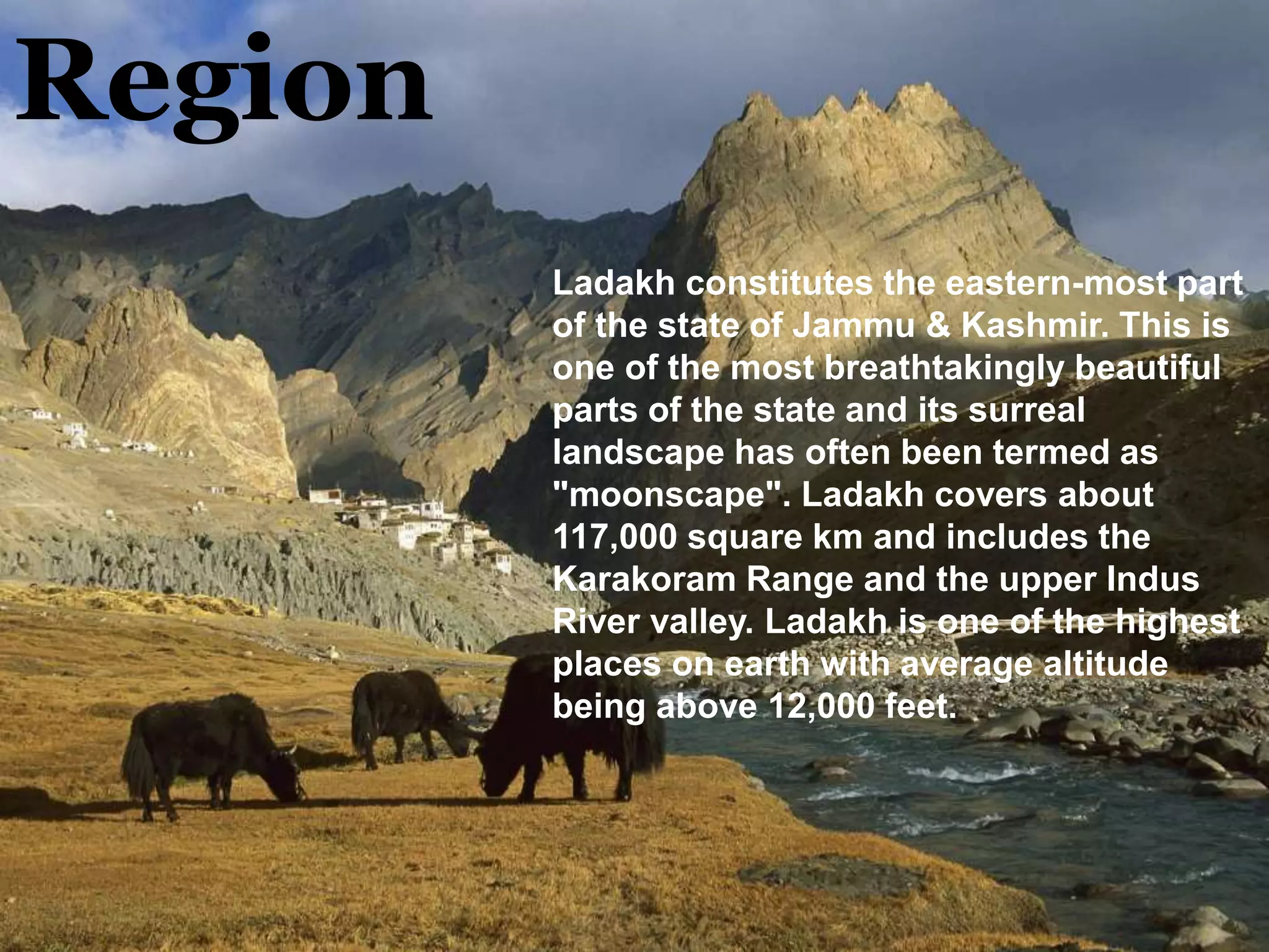 Region
Ladakh constitutes the eastern-most part
of the state of Jammu & Kashmir. This is
one of the most breathtakingly beautiful
parts of the state and its surreal
landscape has often been termed as
"moonscape". Ladakh covers about
117,000 square km and includes the
Karakoram Range and the upper Indus
River valley. Ladakh is one of the highest
places on earth with average altitude
being above 12,000 feet.
 
