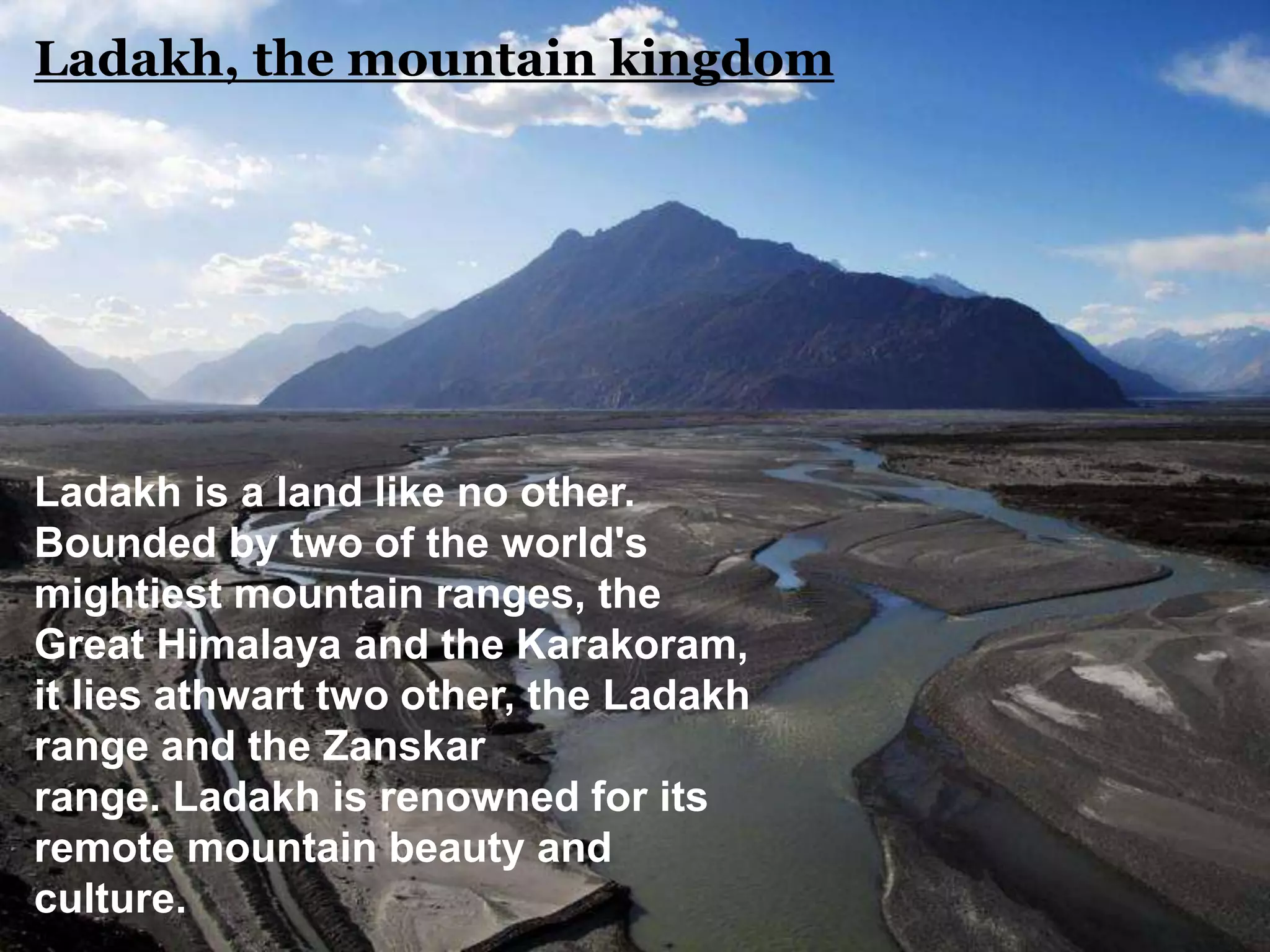 Ladakh is a land like no other.
Bounded by two of the world's
mightiest mountain ranges, the
Great Himalaya and the Karakoram,
it lies athwart two other, the Ladakh
range and the Zanskar
range. Ladakh is renowned for its
remote mountain beauty and
culture.
Ladakh, the mountain kingdom
 