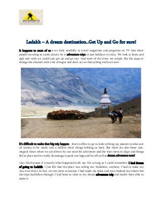 Ladakh – A dream destination..Get Up and Go for sure!
It happens to most of us - we look wistfully at travel magazines and programs on TV that show
people traveling to exotic places, be it adventure trips or just holidays to relax. We look at them and
sigh and wish we could just get up and go too. And most of the time, we simply flip the page or
change the channel with a bit of regret and don’t act on that aching wish to travel.

It’s difficult to make that big trip happen - there’s office to go to, kids to bring up, parents to take care
of, money to be made, and a million other things holding us back. But there are also those rare,
magical times when we are driven by our need for adventure and the stars seem to align and things
fall in place and we really do manage to pack our bags and be off on that dream adventure tour!
I say this because it’s exactly what happened with me. For as long as I could remember, I had dream
of going to Ladakh. I just felt that the place was calling me. Somehow, anyhow, I had to make my
way over there. In fact, on two prior occasions, I had made my plans and even booked my tickets but
the trips had fallen through. I had been so close to my dream adventure trip and hadn’t been able to
make it.

 