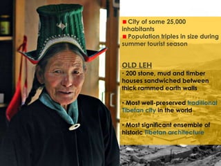 City of some 25,000
inhabitants
Population triples in size during
summer tourist season
OLD LEH
• 200 stone, mud and timber
houses sandwiched between
thick rammed earth walls
• Most well-preserved traditional
Tibetan city in the world
• Most signiﬁcant ensemble of
historic Tibetan architecture
 