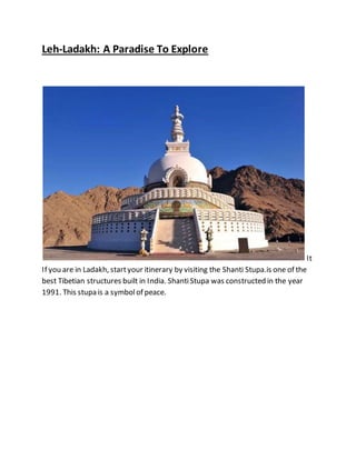 Leh-Ladakh: A Paradise To Explore
It
If you are in Ladakh, startyour itinerary by visiting the Shanti Stupa.is one of the
best Tibetian structures built in India. ShantiStupa was constructed in the year
1991. This stupa is a symbolof peace.
 