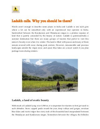 Ladakh calls. Why you should be there?
Words aren’t enough to describe some places in India and Ladakh is one such gem
where a lot can be unearthed only with an experienced tour operator in India.
Sandwiched between the Karakorum and Himalayan ranges is a pristine expanse of
land that is quietly concealed by the beauty of nature. Ladakh is quintessentially a
summer destination but there are many groups of tourists that prefer to visit this
nature’s bounty even when it is winter. The land is filled with passes and many of them
remain covered with snow during peak winters. However, innumerable and precious
landscapes amidst the virgin snow and azure blue lakes are a must watch if you plan
package tours during winters.
Ladakh, a land of exotic beauty
With much of Ladakh lying over 3,500 m; it is important for tourists to first get used to
such altitudes. Snow capped peaks round the year, deep valleys and gorges, cerulean
blue lakes and exotic ridges line every inch of this beautiful land encapsulated between
the Himalayan and Karakorum ranges. Somewhere between the villages, the hillsides
 
