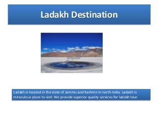 Ladakh Destination
Ladakh is located in the state of Jammu and Kashmir in north India. Ladakh is
miraculous place to visit. We provide superior quality services for ladakh tour.
 