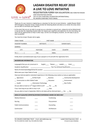 LADAKH DISASTER RELIEF 2010 
                                    A LIVE TO LOVE INITIATIVE 
                                    REGISTRATION FORM FOR VOLUNTEERS ONE FORM PER PERSON 
                                    JOINT REGISTRATION CENTERS: 
                                    LIVE TO LOVE CHARITABLE FOUNDATION (INTERNATIONAL) 
                                    PEL DRUKPA CHARITABLE TRUST (INDIA) 
                                     

Thank you for your interest in registering as a volunteer for the Live to Love Initiative – Ladakh Disaster Relief
2010 Emergency Volunteer Group. Kindly provide the following details and allow us to review the areas where
you are able to contribute your expertise.

In the event that we are not able to accept you as a volunteer on ground zero, please do not be disheartened:
it may be that the impending situation does not require your expertise and experience for the time being, but
there will be opportunities to help in other ways. As this is an emergency situation, we will reply to you as
soon as possible.

You must be at least 18 years old to apply.
 
FAMILY NAME:  as shown in your passport                  FIRST NAME:   as shown in  your passport 

PASSPORT NUMBER:                                BIRTHDATE:  DD/MM/YY             GENDER (M/F): 

ADDRESS: 

           CITY                          POSTCODE                 STATE            COUNTRY 

TEL: (Area Code)                  FAX:                        EMAIL: 
 
Kindly attach scanned/xeroxed copy of your passport or ID card with the registration form. 
 
BACKGROUND INFORMATION 
 
Language(s) that you are conversant in     English ____    Tibetan ____    Ladakhi ____    Hindi ____ 
Academic Qualification     ___________________________  Year You Achieved Qualification ______________ 
Name of University/College/School & Location   ___________________________________________________ 
What were your major fields of study   __________________________________________________________ 
Have you had any (paid or volunteer) experience in the following areas (select as many as applicable):   
__  Agriculture            __ At‐Risk Youth              __ Business               __ Community Development 
__  Construction or other Skilled Trade                  __ Education              __ Environment 
__  Health                 __ Information Technology                               __ Non Profits 
                               th
Are you able to travel on 17  August 2010 to Leh?  ___ Yes    ___ No 
If yes, how long are you able to stay in Leh             ___ days 
Are you able to travel in September 2010 to Leh (date will be informed later) ___ Yes    ___ No 
 
AREAS OF QUALIFIED EXPERTISE/INTEREST/EXPERIENCE WHERE WE NEED HELP 
Medical (Doctors)                       ____                 Fundraising                       ____ 

Nursing                                 ____                 Procurement                       ____ 

Public Communications                   ____                 Counseling                        ____ 

Construction                            ____                 Architecture                      ____ 
 




PEL DRUKPA CHARITABLE TRUST.   Email: admin@drukpa.org                          Ladakh Relief Operation 2010  1
Tel: 91 (124) 411 5234  Fax: 91 (124) 411 5235                                       A Live to Love Initiative 
 
