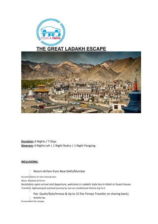 THE GREAT LADAKH ESCAPE
Duration: 6 Nights / 7 Days
Itinerary: 4 Nights Leh | 1 Night Nubra | 1 Night Pangong
INCLUSIONS:
 Return Airfare from New Delhi/Mumbai
Accommodation on twin sharing basis.
Meals: Breakfast & Dinner.
Assistance upon arrival and departure, welcome in Ladakhi style tea In Hotel or Guest House.
Transfers, Sightseeing & overland journey by non-air-conditioned Vehicle (Up to 6

Pax Qualis/Xylo/Innova & Up to 12 Pax Tempo Traveller on sharing basis).
 Wildlife fee.
Environment fee charges.
 