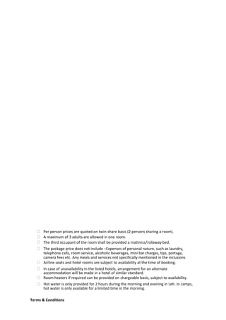  Per person prices are quoted on twin-share basis (2 persons sharing a room).
 A maximum of 3 adults are allowed in one room.
 The third occupant of the room shall be provided a mattress/rollaway bed.
 The package price does not include –Expenses of personal nature, such as laundry,
telephone calls, room service, alcoholic beverages, mini bar charges, tips, portage,
camera fees etc. Any meals and services not specifically mentioned in the inclusions
 Airline seats and hotel rooms are subject to availability at the time of booking.
 In case of unavailability in the listed hotels, arrangement for an alternate
accommodation will be made in a hotel of similar standard.
 Room heaters if required can be provided on chargeable basis, subject to availability.
 Hot water is only provided for 2 hours during the morning and evening in Leh. In camps,
hot water is only available for a limited time in the morning.
Terms & Conditions
 