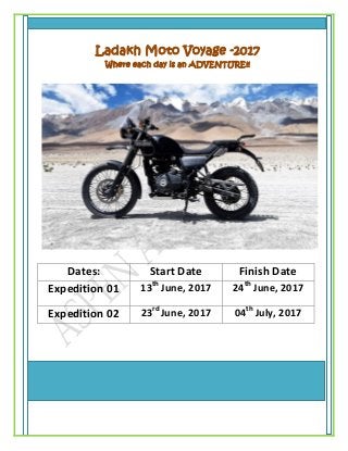 13th June – 24th
June
Ladakh Moto Voyage -2017
Where each day is an ADVENTURE!!
Dates: Start Date Finish Date
Expedition 01 13th
June, 2017 24th
June, 2017
Expedition 02 23rd
June, 2017 04th
July, 2017
 
