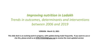 Improving nutrition in Ladakh
Trends in outcomes, determinants and interventions
between 2006 and 2019
VERSION: March 15, 2021
This slide deck is an evolving work in progress, with updates being made frequently. If you want to use or
cite this, please email us at IFPRI-POSHAN@cgiar.org to receive the most updated version
 