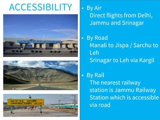 ACCESSIBILITY • By Air
Direct flights from Delhi,
Jammu and Srinagar
• By Road
Manali to Jispa / Sarchu to
Leh
Srinagar to Leh via Kargil
• By Rail
The nearest railway
station is Jammu Railway
Station which is accessible
via road
 