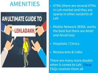 AMENITIES • ATMs (there are several ATMs
in Leh market and they are
sparse in other outskirts of
Leh
• Mobile Network (BSNL works
the best but there are Airtel
and Aircel too)
• Hospitals / Clinics
• Restaurants & Cafes
There are many more doubts
when it comes to Leh. These
FAQs resolves them all
 